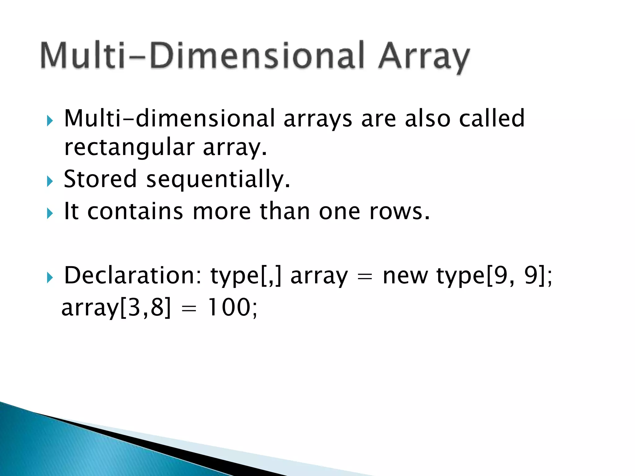  Multi-dimensional arrays are also called
rectangular array.
 Stored sequentially.
 It contains more than one rows.
 Declaration: type[,] array = new type[9, 9];
array[3,8] = 100;
 