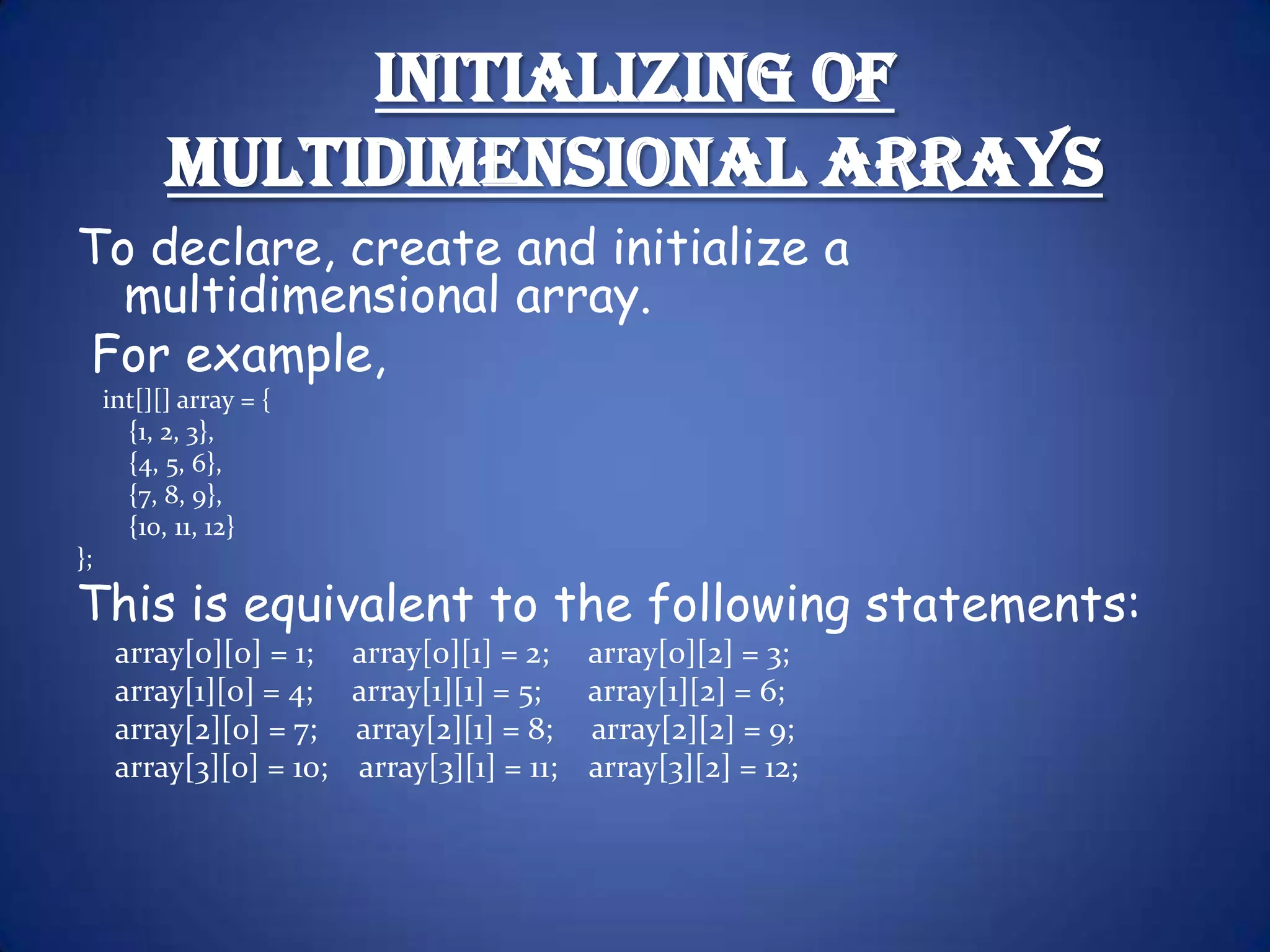 Initializing of Multidimensional Arrays To declare, create and initialize a multidimensional array. For example, int[][] array = { {1, 2, 3}, {4, 5, 6}, {7, 8, 9}, {10, 11, 12} }; This is equivalent to the following statements: array[0][0] = 1; array[0][1] = 2; array[0][2] = 3; array[1][0] = 4; array[1][1] = 5; array[1][2] = 6; array[2][0] = 7; array[2][1] = 8; array[2][2] = 9; array[3][0] = 10; array[3][1] = 11; array[3][2] = 12; 