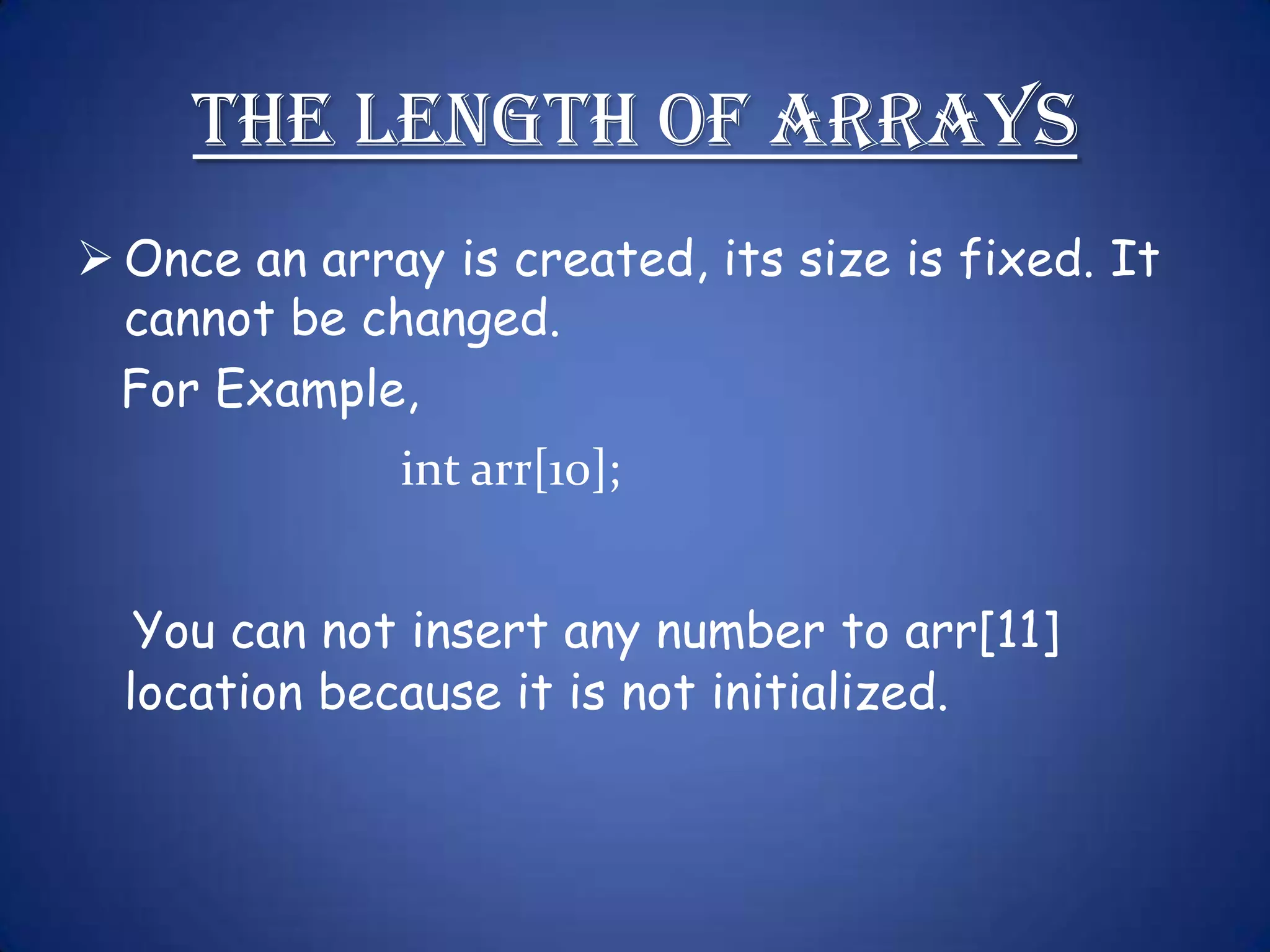 The Length of Arrays  Once an array is created, its size is fixed. It cannot be changed. For Example, int arr[10]; You can not insert any number to arr[11] location because it is not initialized. 