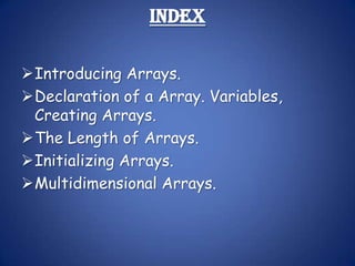 Index

Introducing Arrays.
Declaration of a Array. Variables,
 Creating Arrays.
The Length of Arrays.
Initializing Arrays.
Multidimensional Arrays.
 