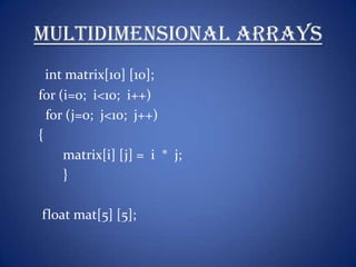 Multidimensional Arrays
  int matrix[10] [10];
for (i=0; i<10; i++)
  for (j=0; j<10; j++)
{
     matrix[i] [j] = i * j;
     }

float mat[5] [5];
 
