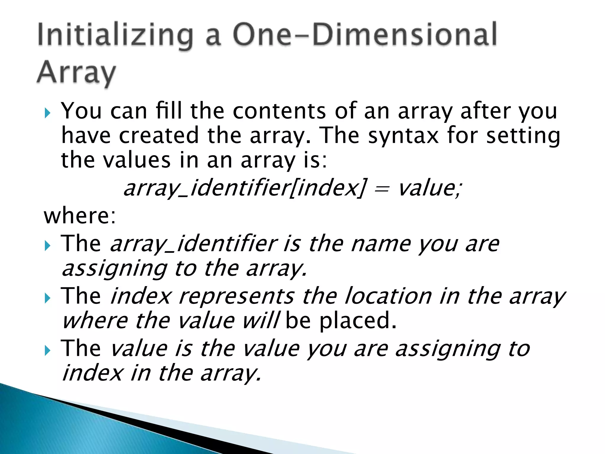 

You can ﬁll the contents of an array after you
have created the array. The syntax for setting
the values in an array is:

array_identifier[index] = value;

where:
 The array_identifier is the name you are



assigning to the array.
The index represents the location in the array
where the value will be placed.
The value is the value you are assigning to
index in the array.

 