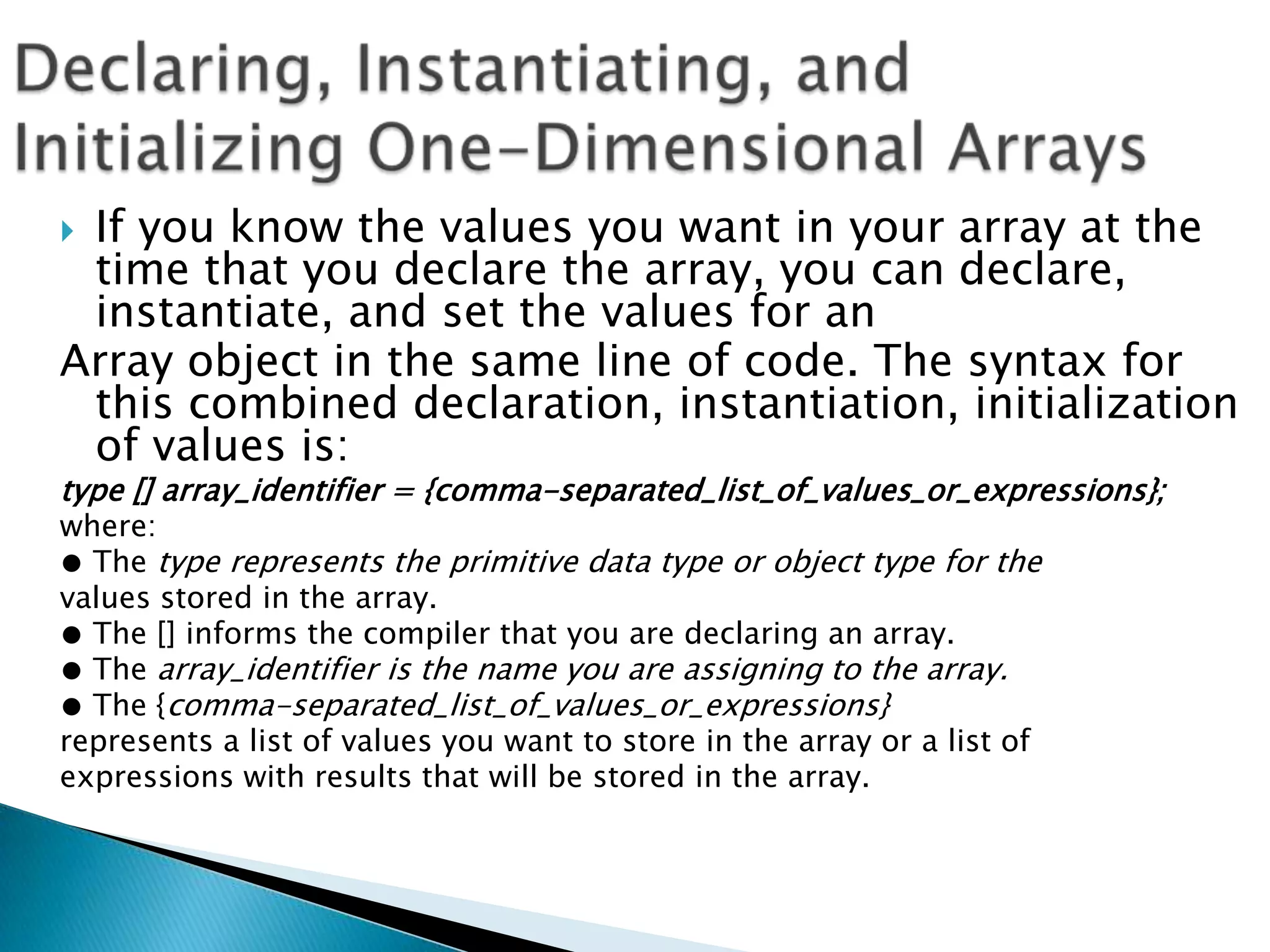 If you know the values you want in your array at the
time that you declare the array, you can declare,
instantiate, and set the values for an
Array object in the same line of code. The syntax for
this combined declaration, instantiation, initialization
of values is:


type [] array_identifier = {comma-separated_list_of_values_or_expressions};
where:
● The type represents the primitive data type or object type for the
values stored in the array.
● The [] informs the compiler that you are declaring an array.
● The array_identifier is the name you are assigning to the array.
● The {comma-separated_list_of_values_or_expressions}
represents a list of values you want to store in the array or a list of
expressions with results that will be stored in the array.

 