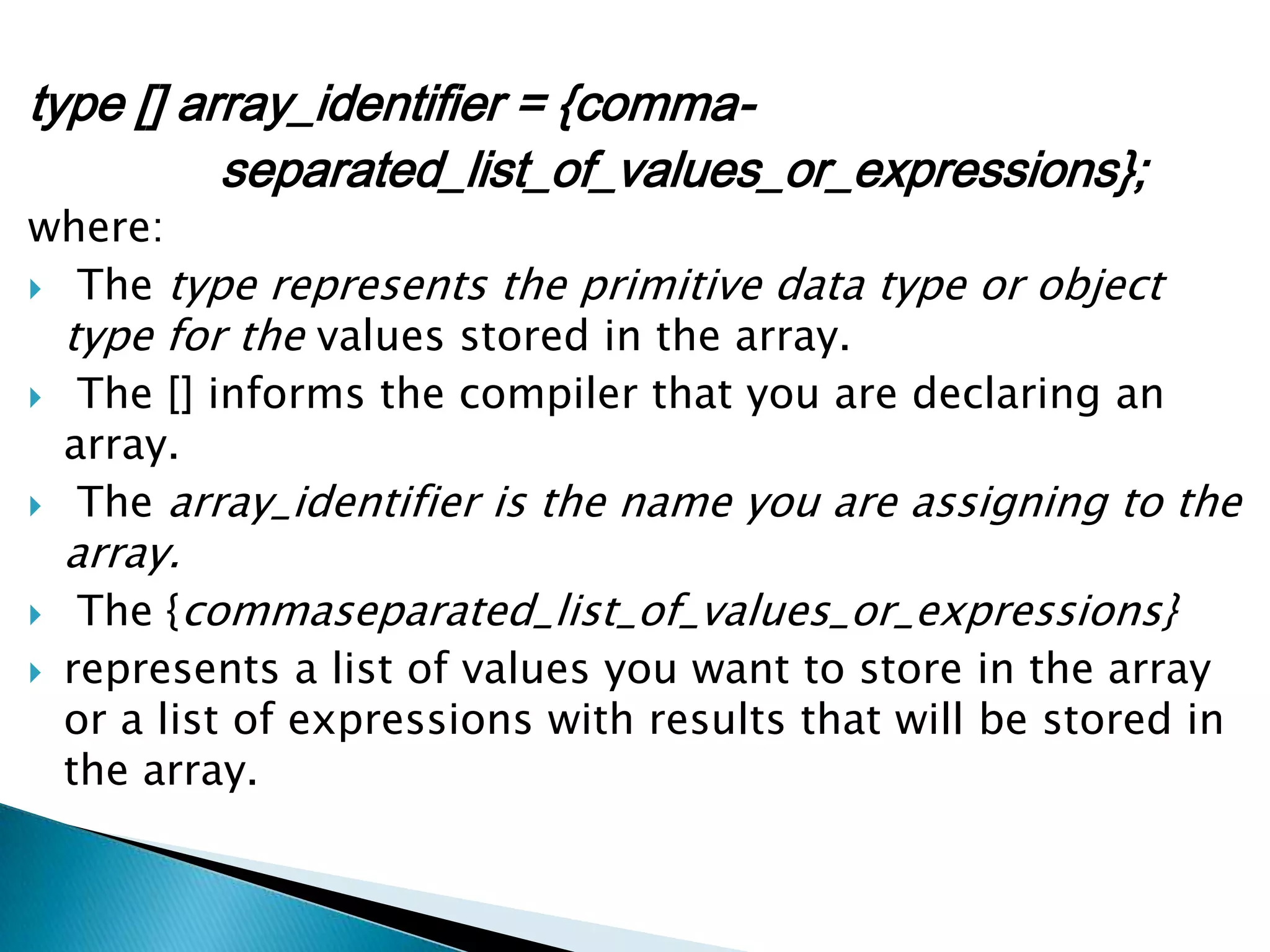 type [] array_identifier = {commaseparated_list_of_values_or_expressions};

where:
 The type represents the primitive data type or object
type for the values stored in the array.
 The [] informs the compiler that you are declaring an
array.
 The array_identifier is the name you are assigning to the

array.




The {commaseparated_list_of_values_or_expressions}
represents a list of values you want to store in the array
or a list of expressions with results that will be stored in
the array.

 