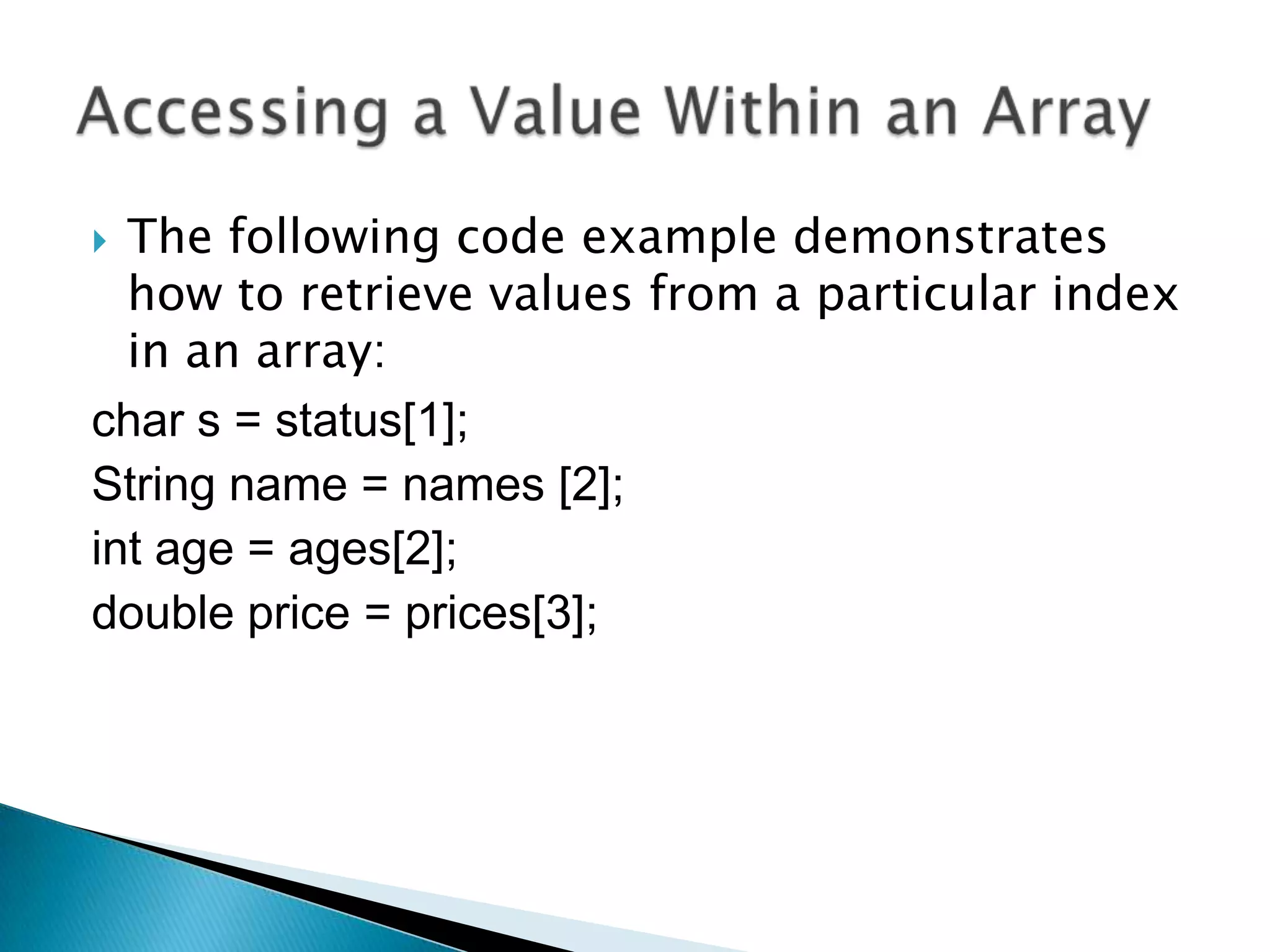 The following code example demonstrates
how to retrieve values from a particular index
in an array:
char s = status[1];
String name = names [2];
int age = ages[2];
double price = prices[3];


 