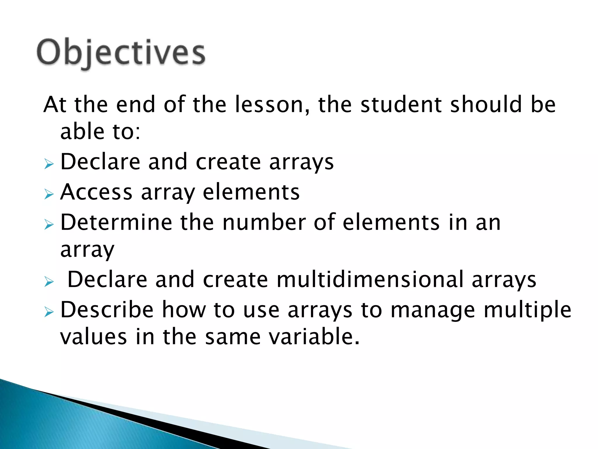 At the end of the lesson, the student should be
able to:
 Declare and create arrays
 Access array elements
 Determine the number of elements in an
array
 Declare and create multidimensional arrays
 Describe how to use arrays to manage multiple
values in the same variable.

 