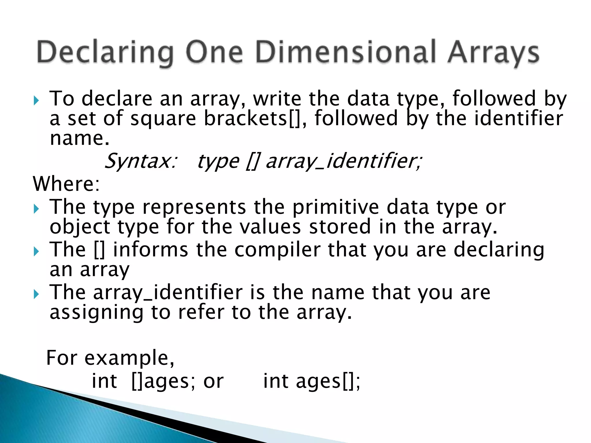 

To declare an array, write the data type, followed by
a set of square brackets[], followed by the identifier
name.

Syntax: type [] array_identifier;

Where:
 The type represents the primitive data type or
object type for the values stored in the array.
 The [] informs the compiler that you are declaring
an array
 The array_identifier is the name that you are
assigning to refer to the array.

For example,
int []ages; or

int ages[];

 