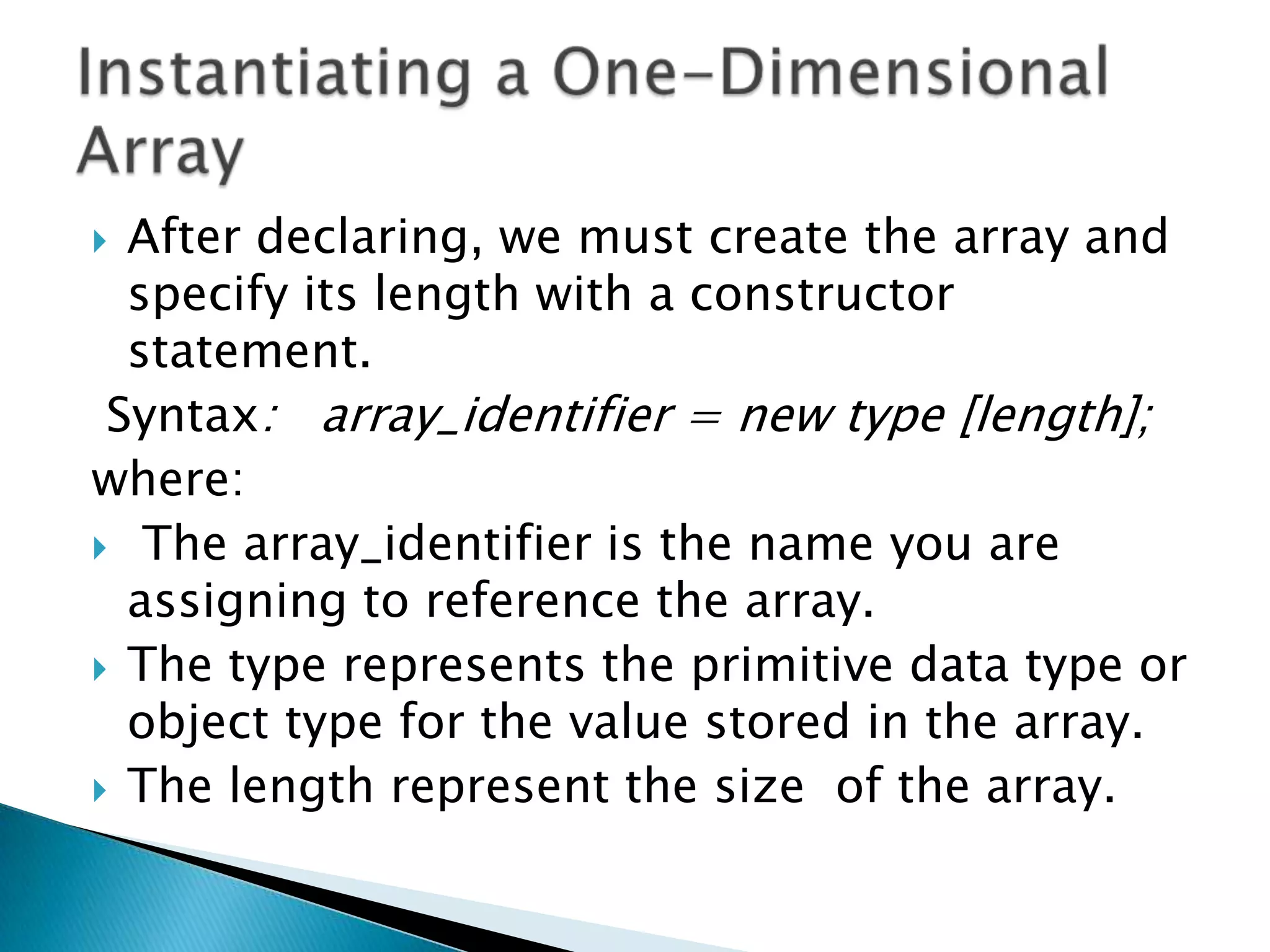 After declaring, we must create the array and
specify its length with a constructor
statement.
Syntax: array_identifier = new type [length];
where:
 The array_identifier is the name you are
assigning to reference the array.
 The type represents the primitive data type or
object type for the value stored in the array.
 The length represent the size of the array.


 
