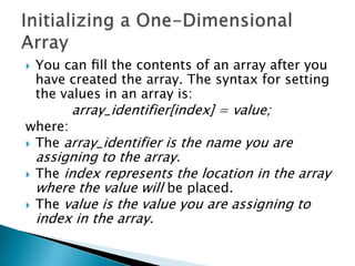 

You can ﬁll the contents of an array after you
have created the array. The syntax for setting
the values in an array is:

array_identifier[index] = value;

where:
 The array_identifier is the name you are



assigning to the array.
The index represents the location in the array
where the value will be placed.
The value is the value you are assigning to
index in the array.

 