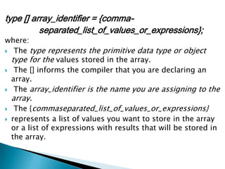 type [] array_identifier = {commaseparated_list_of_values_or_expressions};

where:
 The type represents the primitive data type or object
type for the values stored in the array.
 The [] informs the compiler that you are declaring an
array.
 The array_identifier is the name you are assigning to the

array.




The {commaseparated_list_of_values_or_expressions}
represents a list of values you want to store in the array
or a list of expressions with results that will be stored in
the array.

 