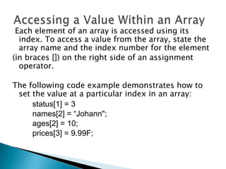 Each element of an array is accessed using its
index. To access a value from the array, state the
array name and the index number for the element
(in braces []) on the right side of an assignment
operator.
The following code example demonstrates how to
set the value at a particular index in an array:
status[1] = 3
names[2] = “Johann";
ages[2] = 10;
prices[3] = 9.99F;

 