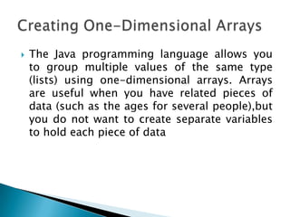 

The Java programming language allows you
to group multiple values of the same type
(lists) using one-dimensional arrays. Arrays
are useful when you have related pieces of
data (such as the ages for several people),but
you do not want to create separate variables
to hold each piece of data

 