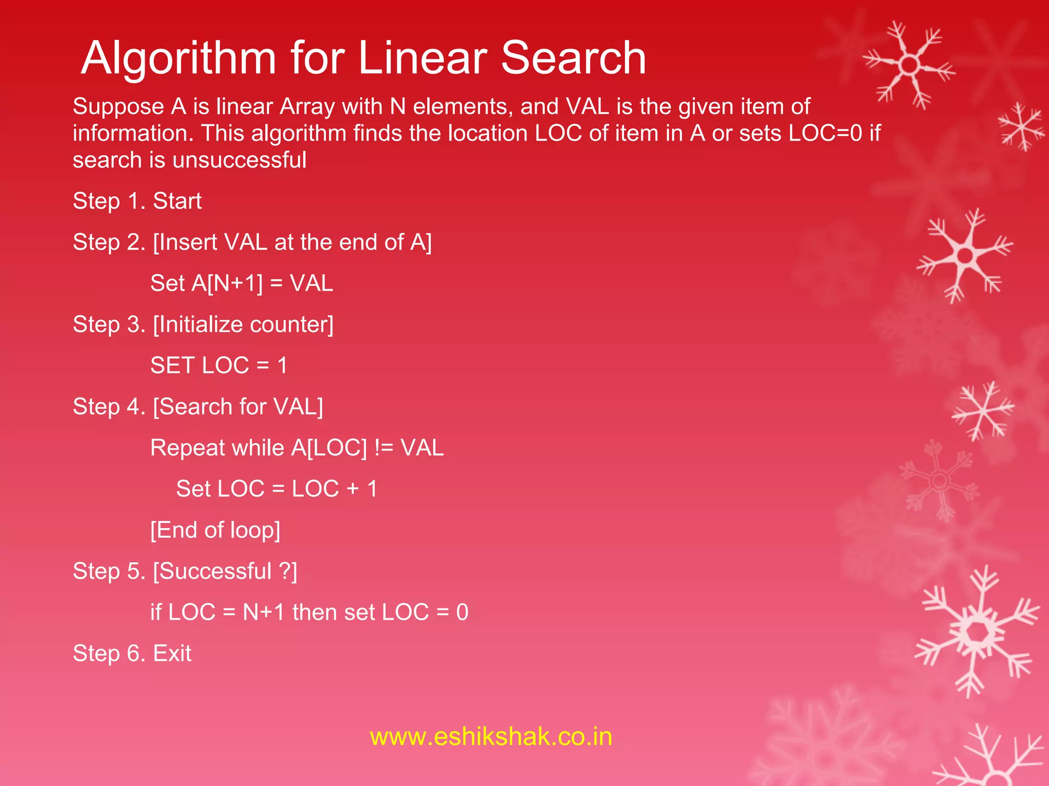 Algorithm for Linear Search
Suppose A is linear Array with N elements, and VAL is the given item of
information. This algorithm finds the location LOC of item in A or sets LOC=0 if
search is unsuccessful
Step 1. Start
Step 2. [Insert VAL at the end of A]
        Set A[N+1] = VAL
Step 3. [Initialize counter]
        SET LOC = 1
Step 4. [Search for VAL]
        Repeat while A[LOC] != VAL
           Set LOC = LOC + 1
        [End of loop]
Step 5. [Successful ?]
        if LOC = N+1 then set LOC = 0
Step 6. Exit


                               www.eshikshak.co.in
 