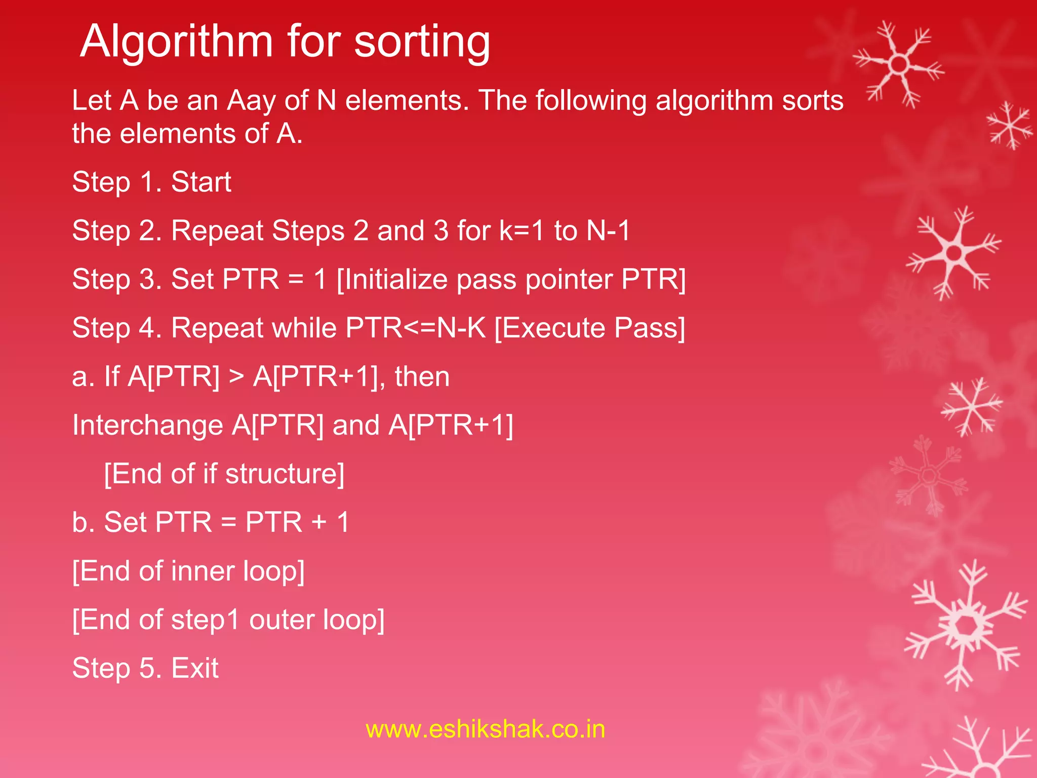 Algorithm for sorting
Let A be an Aay of N elements. The following algorithm sorts
the elements of A.
Step 1. Start
Step 2. Repeat Steps 2 and 3 for k=1 to N-1
Step 3. Set PTR = 1 [Initialize pass pointer PTR]
Step 4. Repeat while PTR<=N-K [Execute Pass]
a. If A[PTR] > A[PTR+1], then
Interchange A[PTR] and A[PTR+1]
  [End of if structure]
b. Set PTR = PTR + 1
[End of inner loop]
[End of step1 outer loop]
Step 5. Exit

                          www.eshikshak.co.in
 