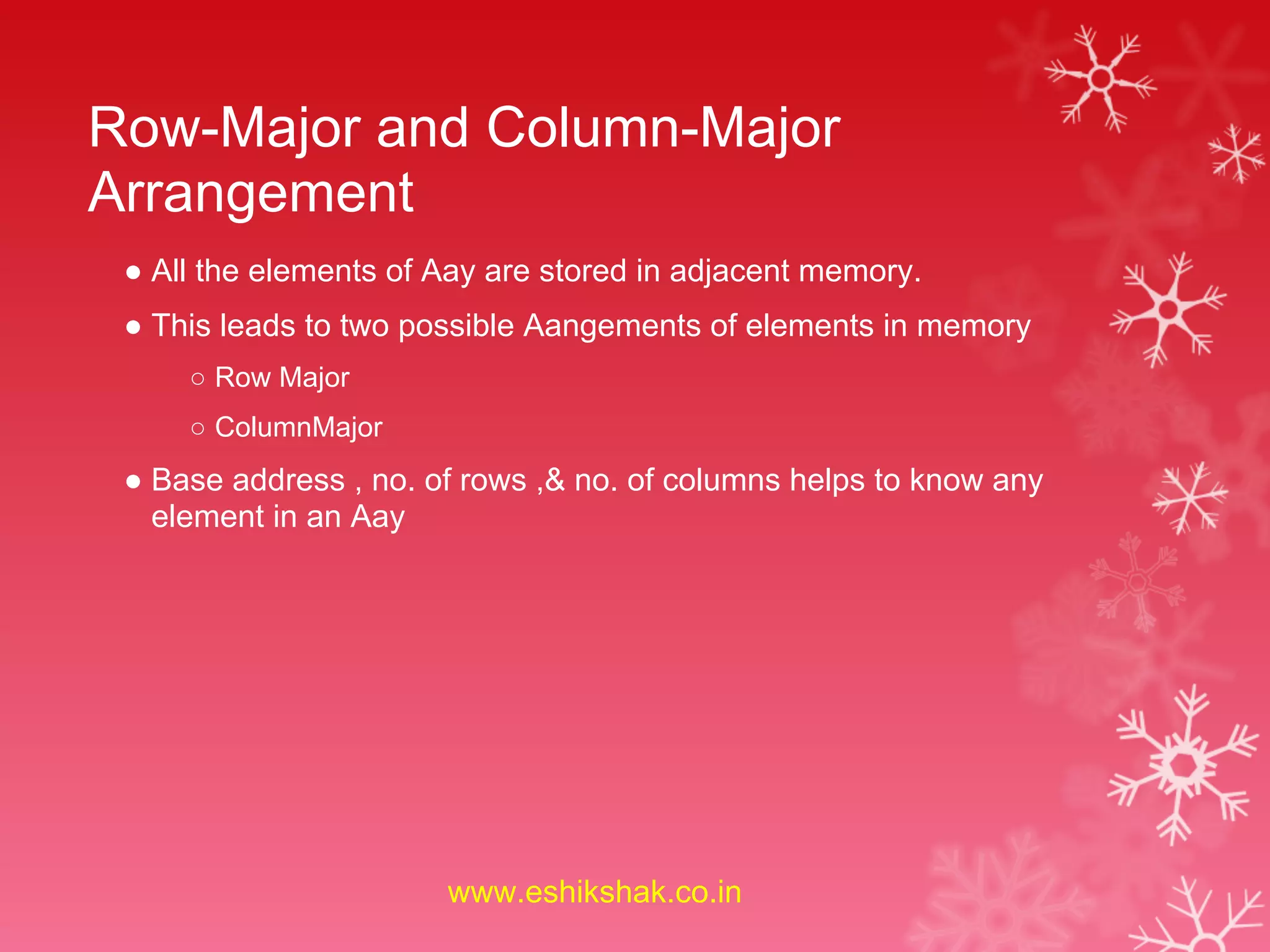 Row-Major and Column-Major
Arrangement
 ● All the elements of Aay are stored in adjacent memory.
 ● This leads to two possible Aangements of elements in memory
     ○ Row Major
     ○ ColumnMajor
 ● Base address , no. of rows ,& no. of columns helps to know any
   element in an Aay




                       www.eshikshak.co.in
 