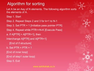 Algorithm for sorting
Let A be an Aay of N elements. The following algorithm sorts
the elements of A.
Step 1. Start
Step 2. Repeat Steps 2 and 3 for k=1 to N-1
Step 3. Set PTR = 1 [Initialize pass pointer PTR]
Step 4. Repeat while PTR<=N-K [Execute Pass]
a. If A[PTR] > A[PTR+1], then
Interchange A[PTR] and A[PTR+1]
  [End of if structure]
b. Set PTR = PTR + 1
[End of inner loop]
[End of step1 outer loop]
Step 5. Exit

                          www.eshikshak.co.in
 