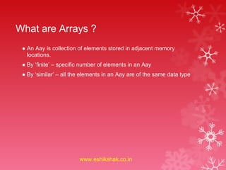 What are Arrays ?
 ● An Aay is collection of elements stored in adjacent memory
   locations.
 ● By ‘finite’ – specific number of elements in an Aay
 ● By ‘similar’ – all the elements in an Aay are of the same data type




                        www.eshikshak.co.in
 