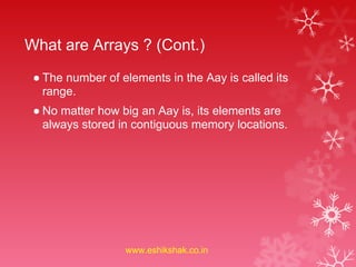 What are Arrays ? (Cont.)
 ● The number of elements in the Aay is called its
   range.
 ● No matter how big an Aay is, its elements are
   always stored in contiguous memory locations.




                  www.eshikshak.co.in
 