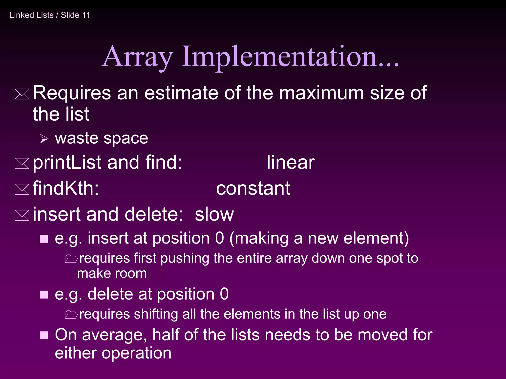 Linked Lists / Slide 11 Array Implementation...  Requires an estimate of the maximum size of the list  waste space  printList and find: linear  findKth: constant  insert and delete: slow  e.g. insert at position 0 (making a new element) requires first pushing the entire array down one spot to make room  e.g. delete at position 0 requires shifting all the elements in the list up one  On average, half of the lists needs to be moved for either operation 