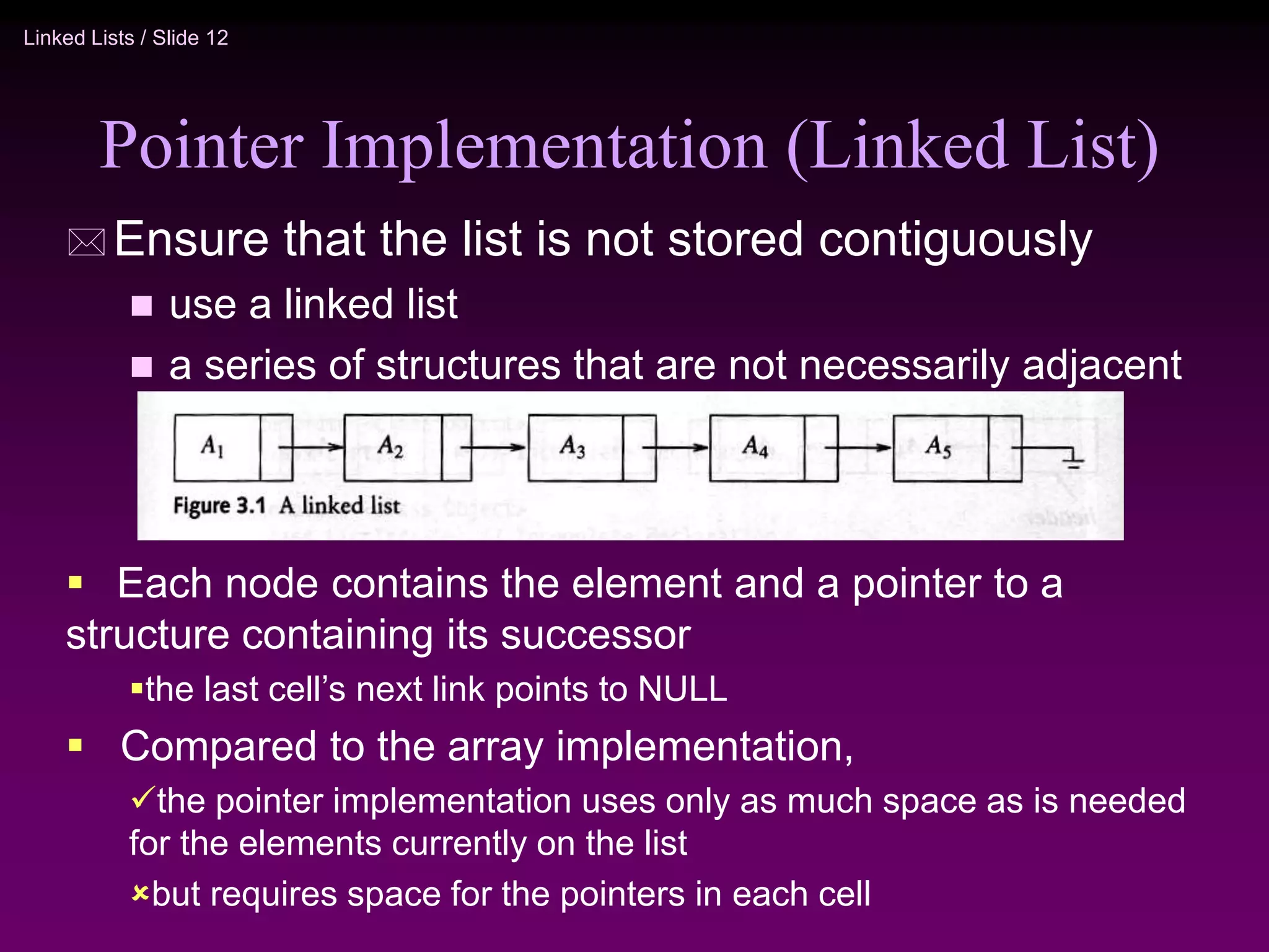 Linked Lists / Slide 12 Pointer Implementation (Linked List)  Ensure that the list is not stored contiguously  use a linked list  a series of structures that are not necessarily adjacent in memory  Each node contains the element and a pointer to a structure containing its successor the last cell’s next link points to NULL  Compared to the array implementation, the pointer implementation uses only as much space as is needed for the elements currently on the list but requires space for the pointers in each cell 