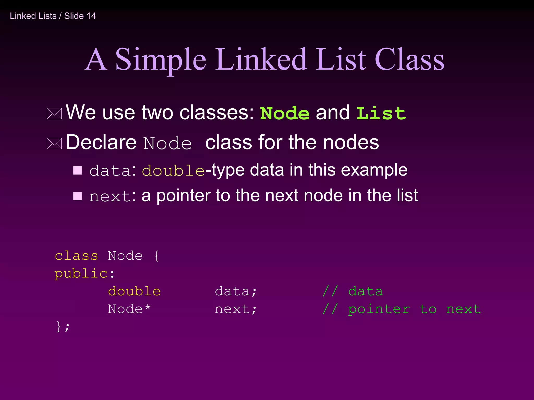 Linked Lists / Slide 14 A Simple Linked List Class  We use two classes: Node and List  Declare Node class for the nodes  data: double-type data in this example  next: a pointer to the next node in the list class Node { public: double data; // data Node* next; // pointer to next }; 