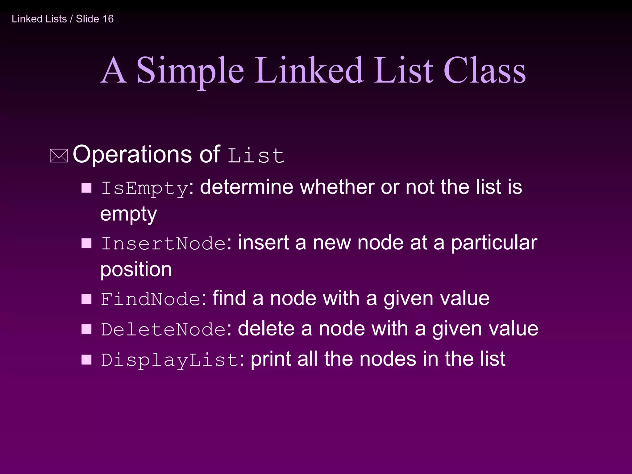 Linked Lists / Slide 16 A Simple Linked List Class  Operations of List  IsEmpty: determine whether or not the list is empty  InsertNode: insert a new node at a particular position  FindNode: find a node with a given value  DeleteNode: delete a node with a given value  DisplayList: print all the nodes in the list 
