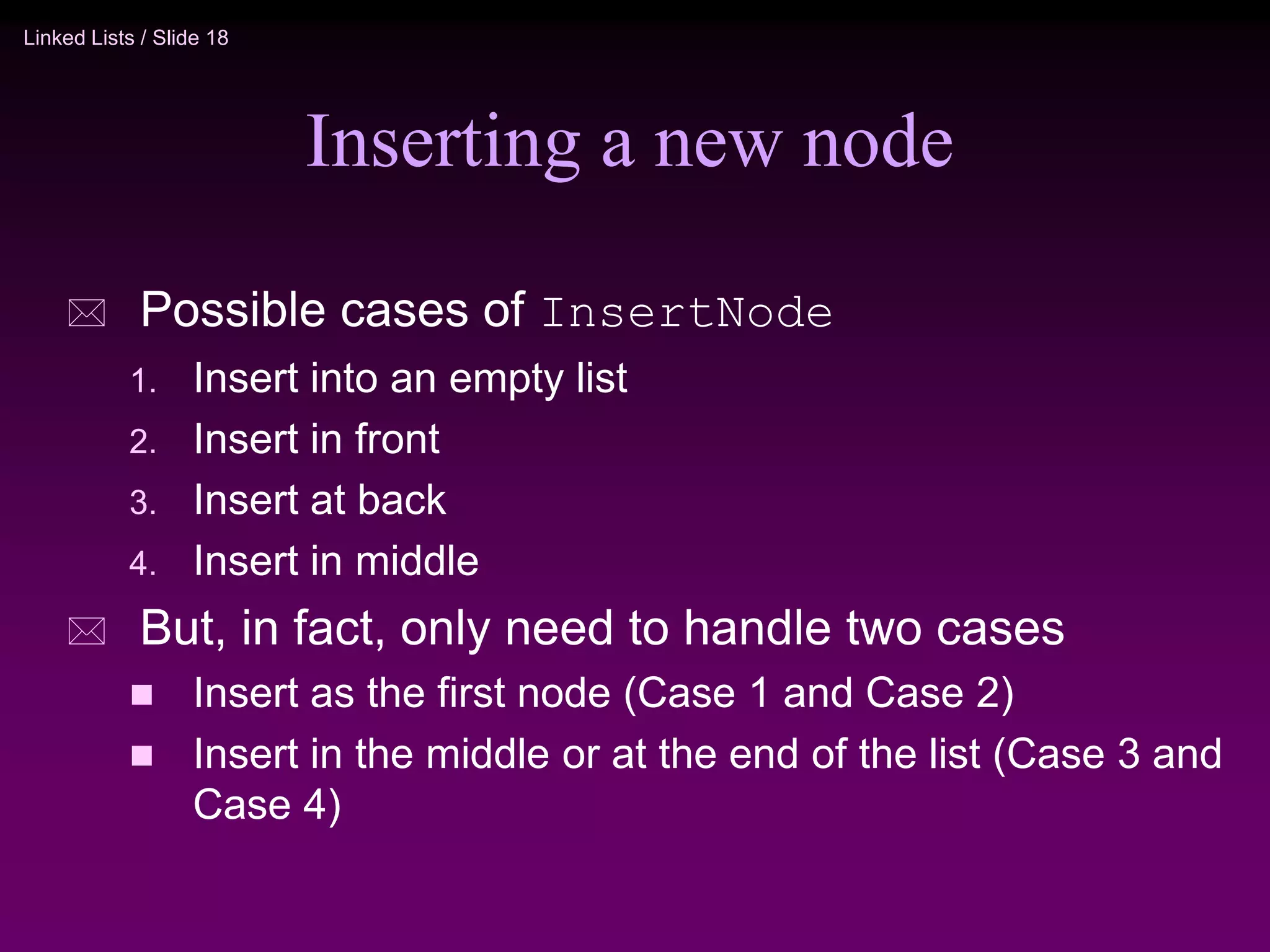 Linked Lists / Slide 18 Inserting a new node  Possible cases of InsertNode 1. Insert into an empty list 2. Insert in front 3. Insert at back 4. Insert in middle  But, in fact, only need to handle two cases  Insert as the first node (Case 1 and Case 2)  Insert in the middle or at the end of the list (Case 3 and Case 4) 