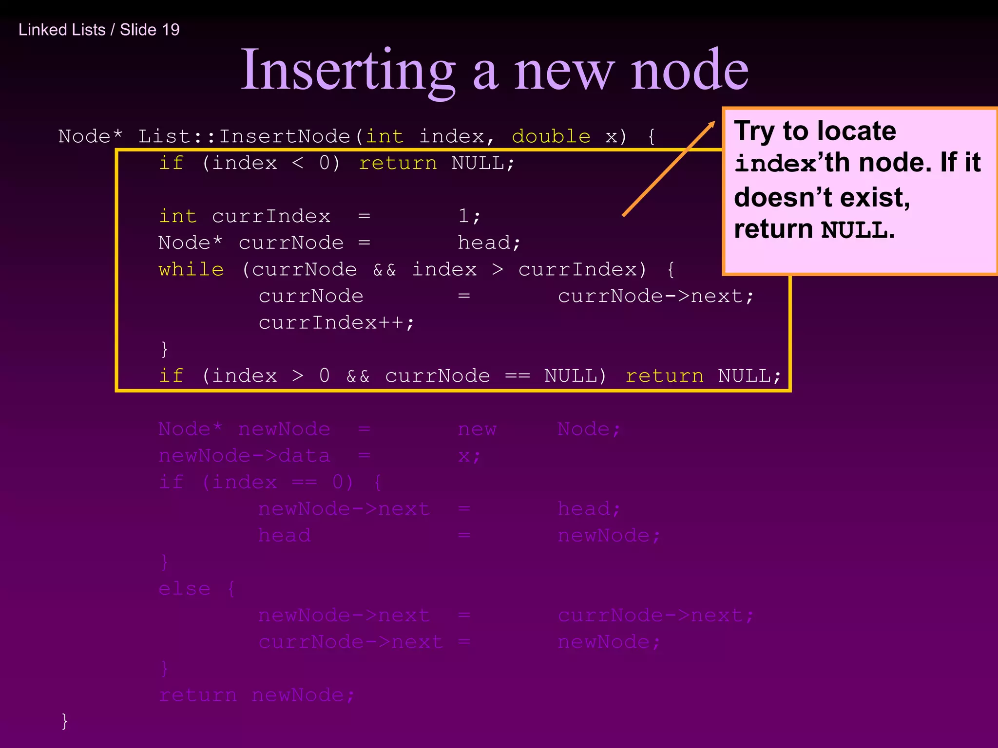 Linked Lists / Slide 19 Inserting a new node Node* List::InsertNode(int index, double x) { if (index < 0) return NULL; int currIndex = 1; Node* currNode = head; while (currNode && index > currIndex) { currNode = currNode->next; currIndex++; } if (index > 0 && currNode == NULL) return NULL; Node* newNode = new Node; newNode->data = x; if (index == 0) { newNode->next = head; head = newNode; } else { newNode->next = currNode->next; currNode->next = newNode; } return newNode; } Try to locate index’th node. If it doesn’t exist, return NULL. 