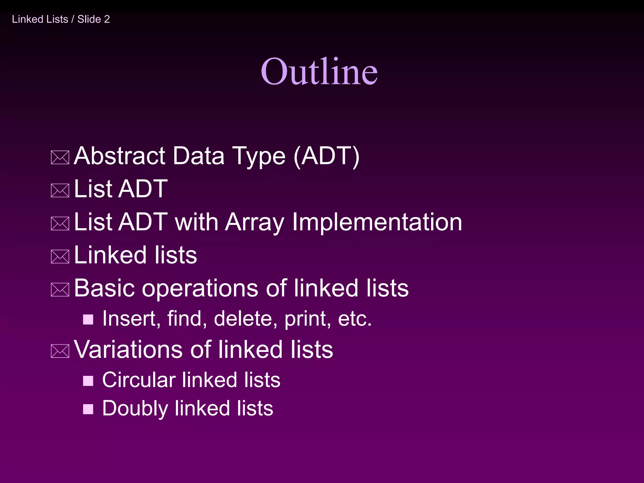 Linked Lists / Slide 2 Outline  Abstract Data Type (ADT)  List ADT  List ADT with Array Implementation  Linked lists  Basic operations of linked lists  Insert, find, delete, print, etc.  Variations of linked lists  Circular linked lists  Doubly linked lists 