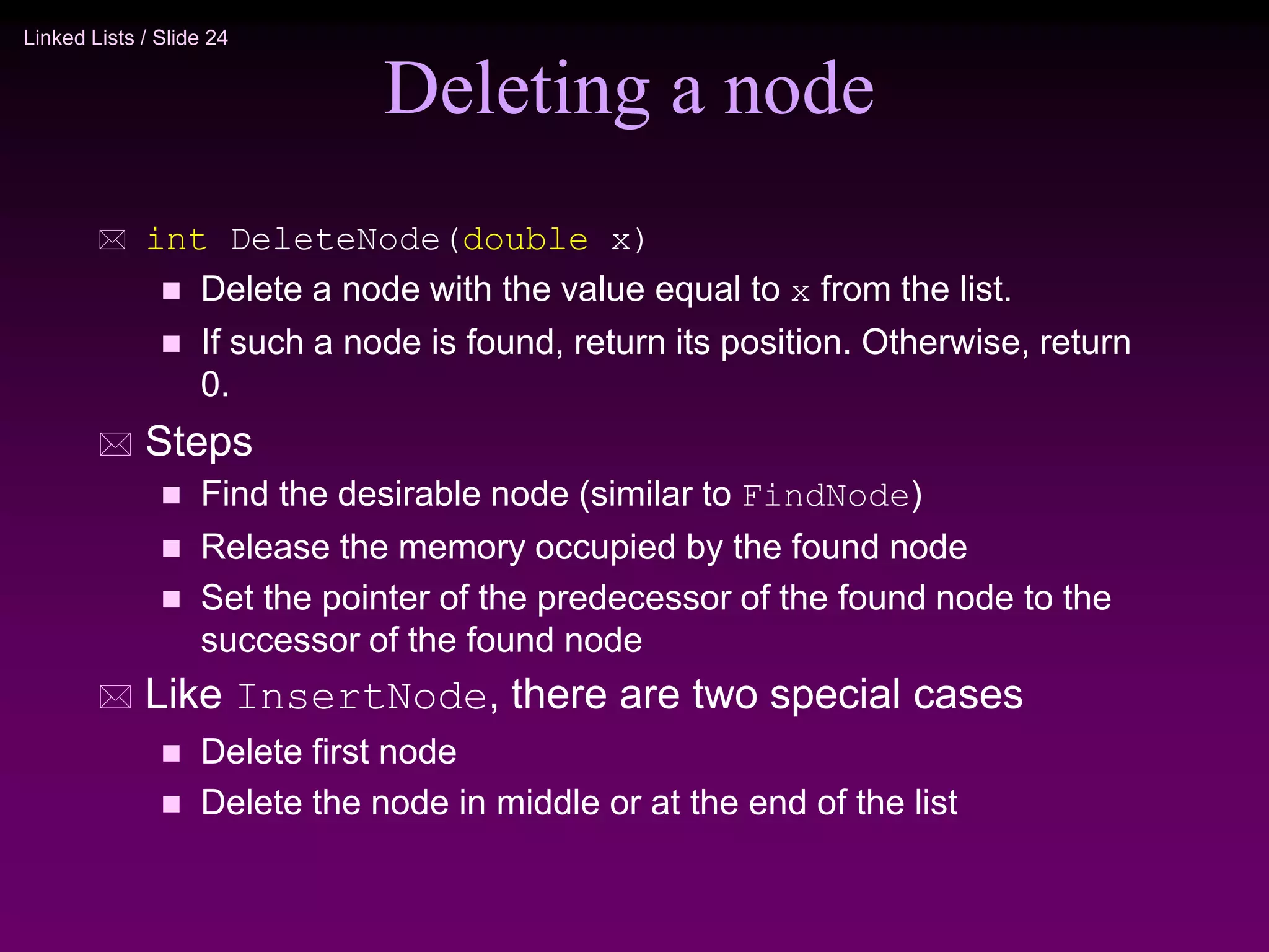 Linked Lists / Slide 24 Deleting a node  int DeleteNode(double x)  Delete a node with the value equal to x from the list.  If such a node is found, return its position. Otherwise, return 0.  Steps  Find the desirable node (similar to FindNode)  Release the memory occupied by the found node  Set the pointer of the predecessor of the found node to the successor of the found node  Like InsertNode, there are two special cases  Delete first node  Delete the node in middle or at the end of the list 