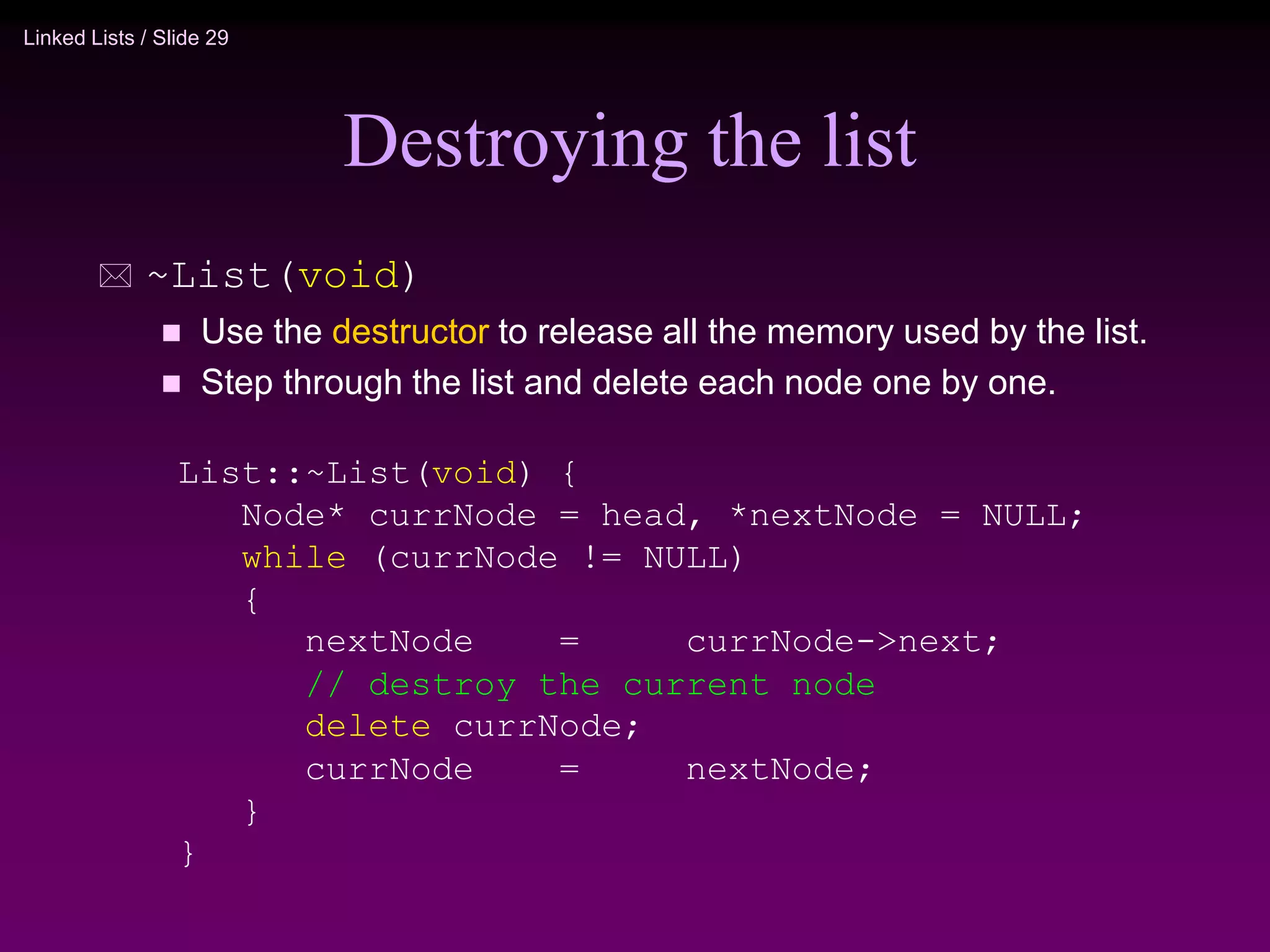 Linked Lists / Slide 29 Destroying the list  ~List(void)  Use the destructor to release all the memory used by the list.  Step through the list and delete each node one by one. List::~List(void) { Node* currNode = head, *nextNode = NULL; while (currNode != NULL) { nextNode = currNode->next; // destroy the current node delete currNode; currNode = nextNode; } } 