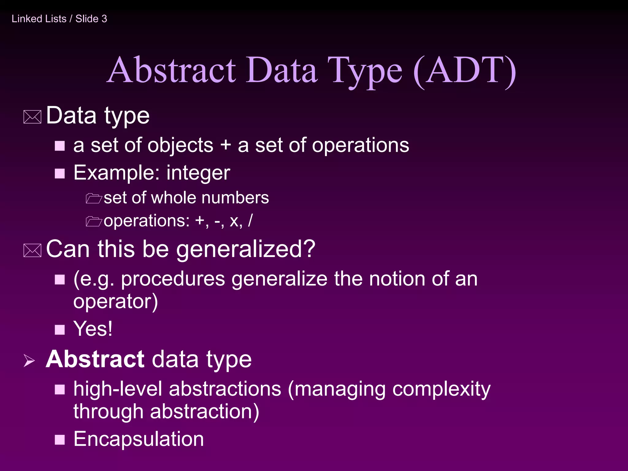 Linked Lists / Slide 3 Abstract Data Type (ADT)  Data type  a set of objects + a set of operations  Example: integer set of whole numbers operations: +, -, x, /  Can this be generalized?  (e.g. procedures generalize the notion of an operator)  Yes!  Abstract data type  high-level abstractions (managing complexity through abstraction)  Encapsulation 