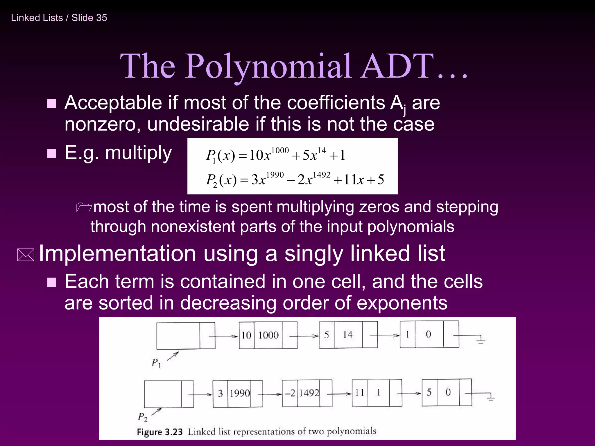 Linked Lists / Slide 35 The Polynomial ADT…  Acceptable if most of the coefficients Aj are nonzero, undesirable if this is not the case  E.g. multiply most of the time is spent multiplying zeros and stepping through nonexistent parts of the input polynomials  Implementation using a singly linked list  Each term is contained in one cell, and the cells are sorted in decreasing order of exponents 5 11 2 3 ) ( 1 5 10 ) ( 1492 1990 2 14 1000 1        x x x x P x x x P 
