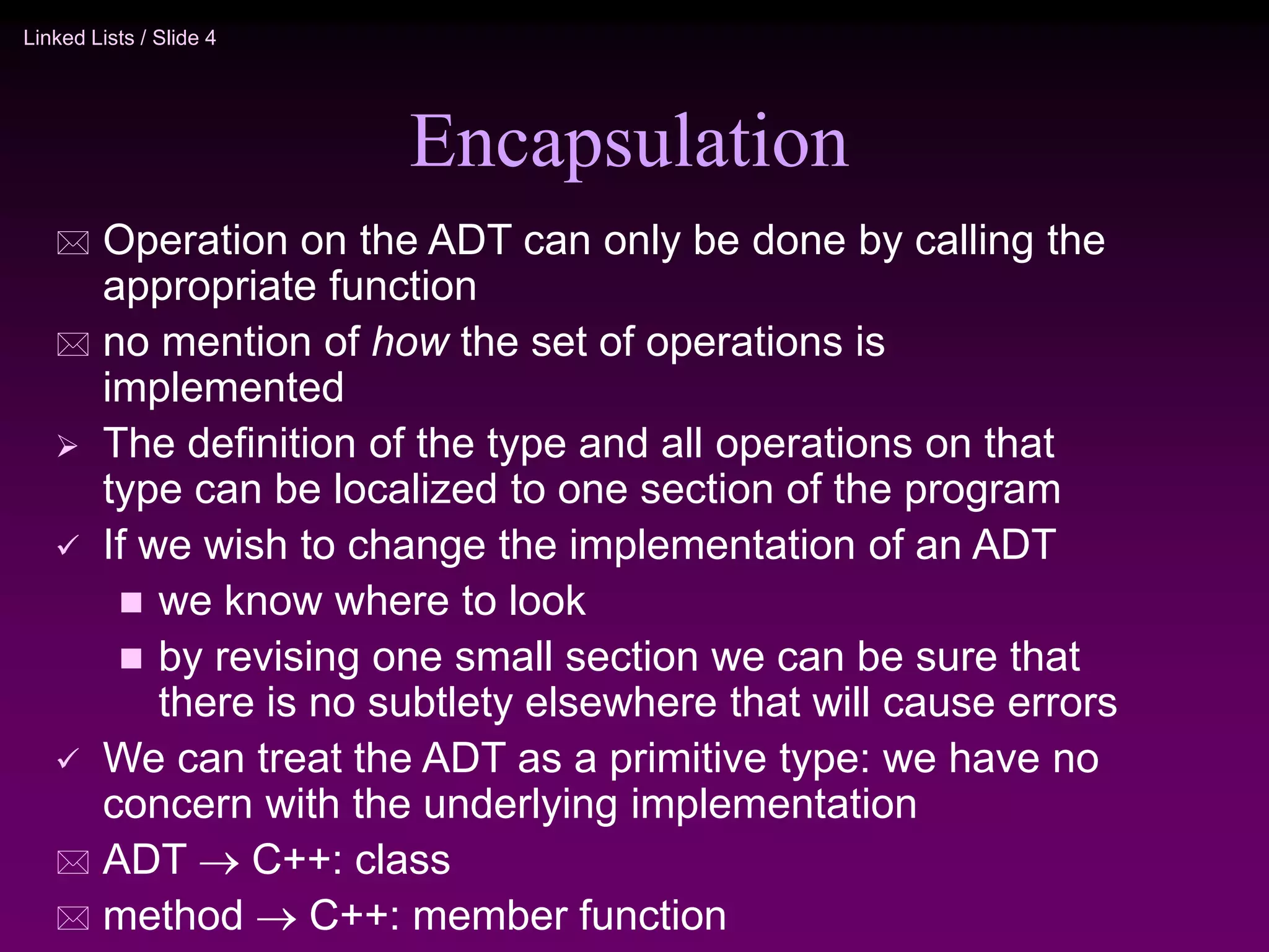 Linked Lists / Slide 4 Encapsulation  Operation on the ADT can only be done by calling the appropriate function  no mention of how the set of operations is implemented  The definition of the type and all operations on that type can be localized to one section of the program  If we wish to change the implementation of an ADT  we know where to look  by revising one small section we can be sure that there is no subtlety elsewhere that will cause errors  We can treat the ADT as a primitive type: we have no concern with the underlying implementation  ADT  C++: class  method  C++: member function 