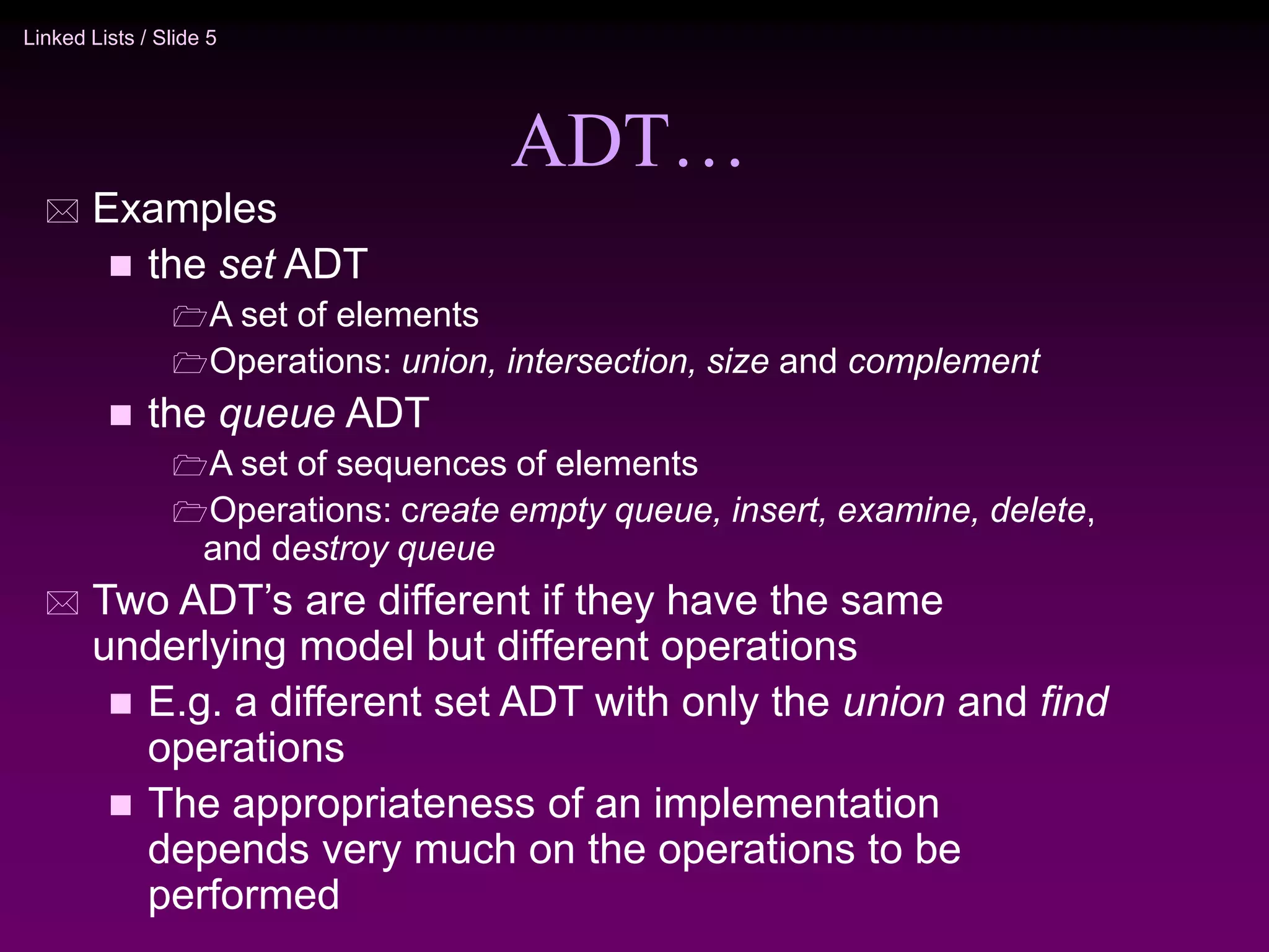 Linked Lists / Slide 5 ADT…  Examples  the set ADT A set of elements Operations: union, intersection, size and complement  the queue ADT A set of sequences of elements Operations: create empty queue, insert, examine, delete, and destroy queue  Two ADT’s are different if they have the same underlying model but different operations  E.g. a different set ADT with only the union and find operations  The appropriateness of an implementation depends very much on the operations to be performed 