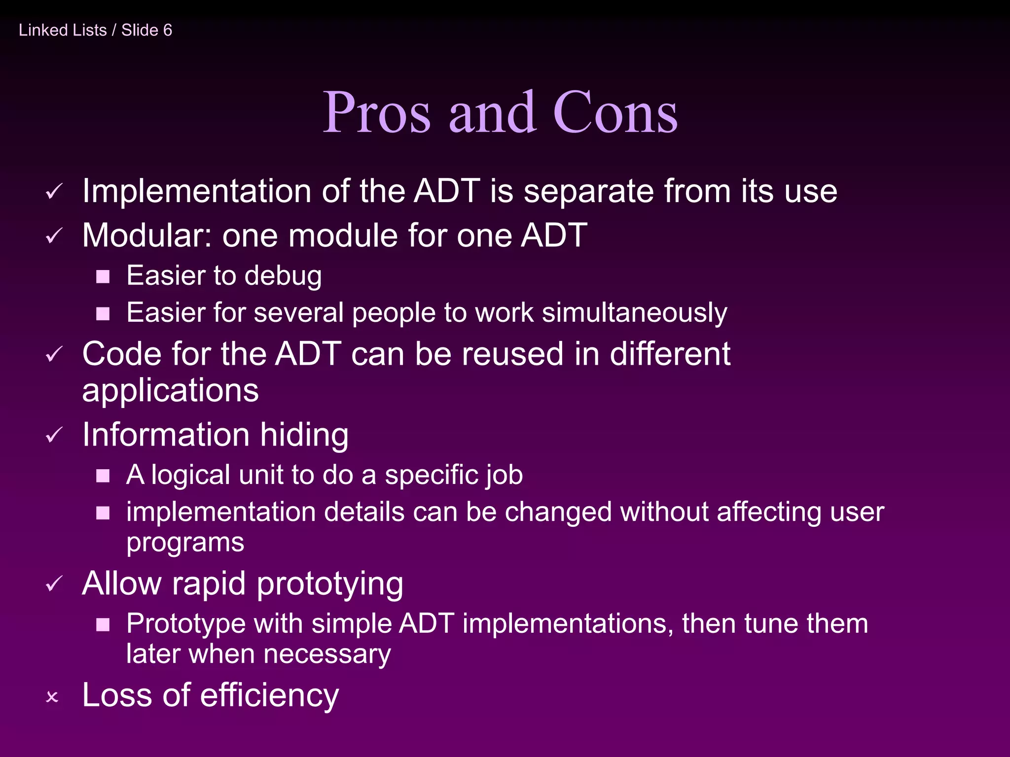 Linked Lists / Slide 6 Pros and Cons  Implementation of the ADT is separate from its use  Modular: one module for one ADT  Easier to debug  Easier for several people to work simultaneously  Code for the ADT can be reused in different applications  Information hiding  A logical unit to do a specific job  implementation details can be changed without affecting user programs  Allow rapid prototying  Prototype with simple ADT implementations, then tune them later when necessary  Loss of efficiency 