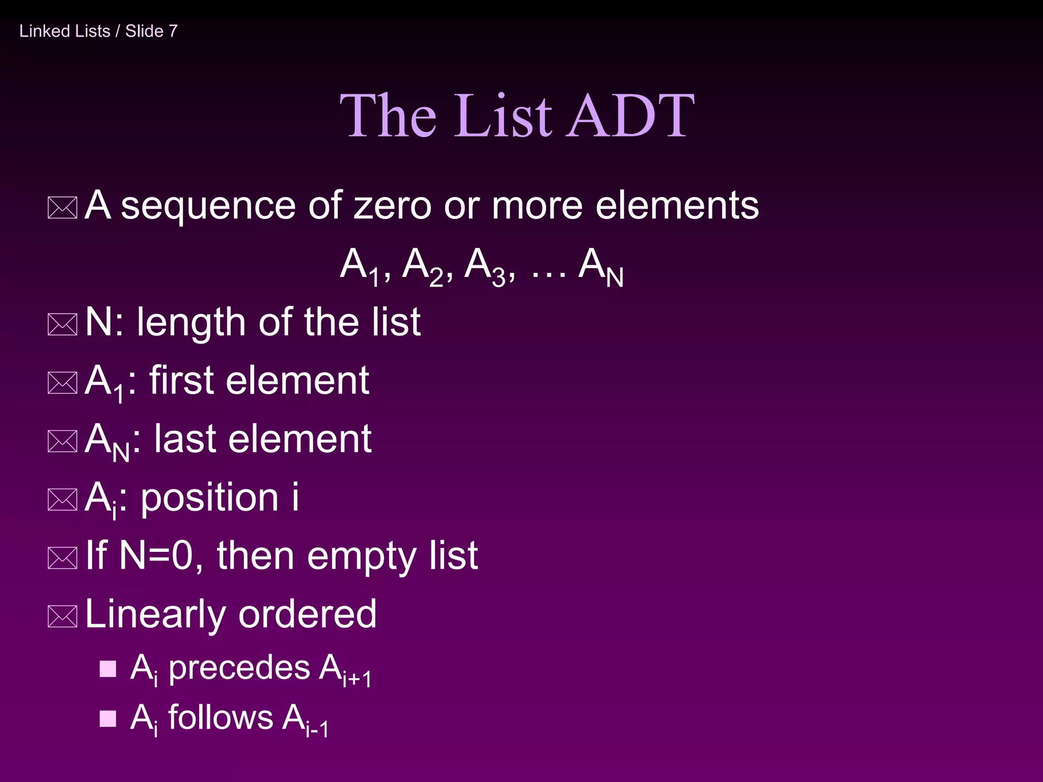 Linked Lists / Slide 7 The List ADT  A sequence of zero or more elements A1, A2, A3, … AN  N: length of the list  A1: first element  AN: last element  Ai: position i  If N=0, then empty list  Linearly ordered  Ai precedes Ai+1  Ai follows Ai-1 