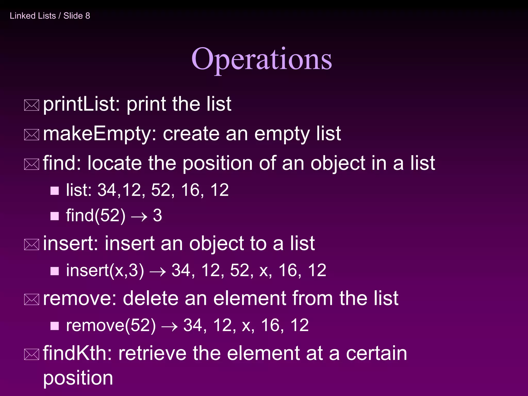 Linked Lists / Slide 8 Operations  printList: print the list  makeEmpty: create an empty list  find: locate the position of an object in a list  list: 34,12, 52, 16, 12  find(52)  3  insert: insert an object to a list  insert(x,3)  34, 12, 52, x, 16, 12  remove: delete an element from the list  remove(52)  34, 12, x, 16, 12  findKth: retrieve the element at a certain position 