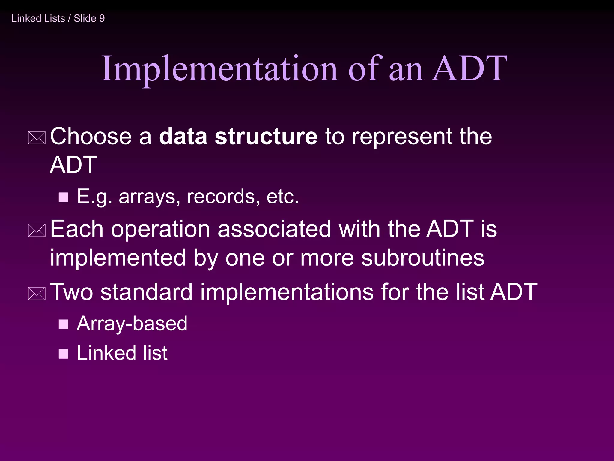 Linked Lists / Slide 9 Implementation of an ADT  Choose a data structure to represent the ADT  E.g. arrays, records, etc.  Each operation associated with the ADT is implemented by one or more subroutines  Two standard implementations for the list ADT  Array-based  Linked list 