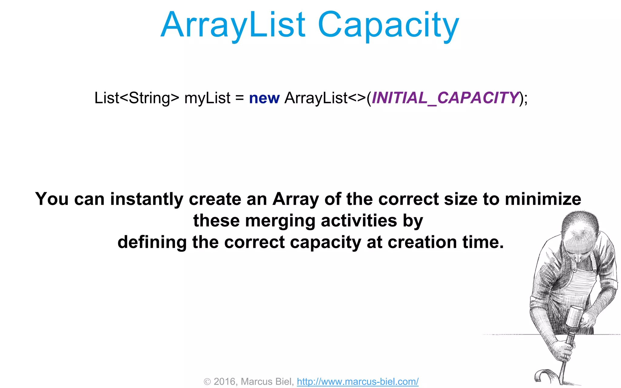  2016, Marcus Biel, http://www.marcus-biel.com/
ArrayList Capacity
List<String> myList = new ArrayList<>(INITIAL_CAPACITY);
You can instantly create an Array of the correct size to minimize
these merging activities by
defining the correct capacity at creation time.
 