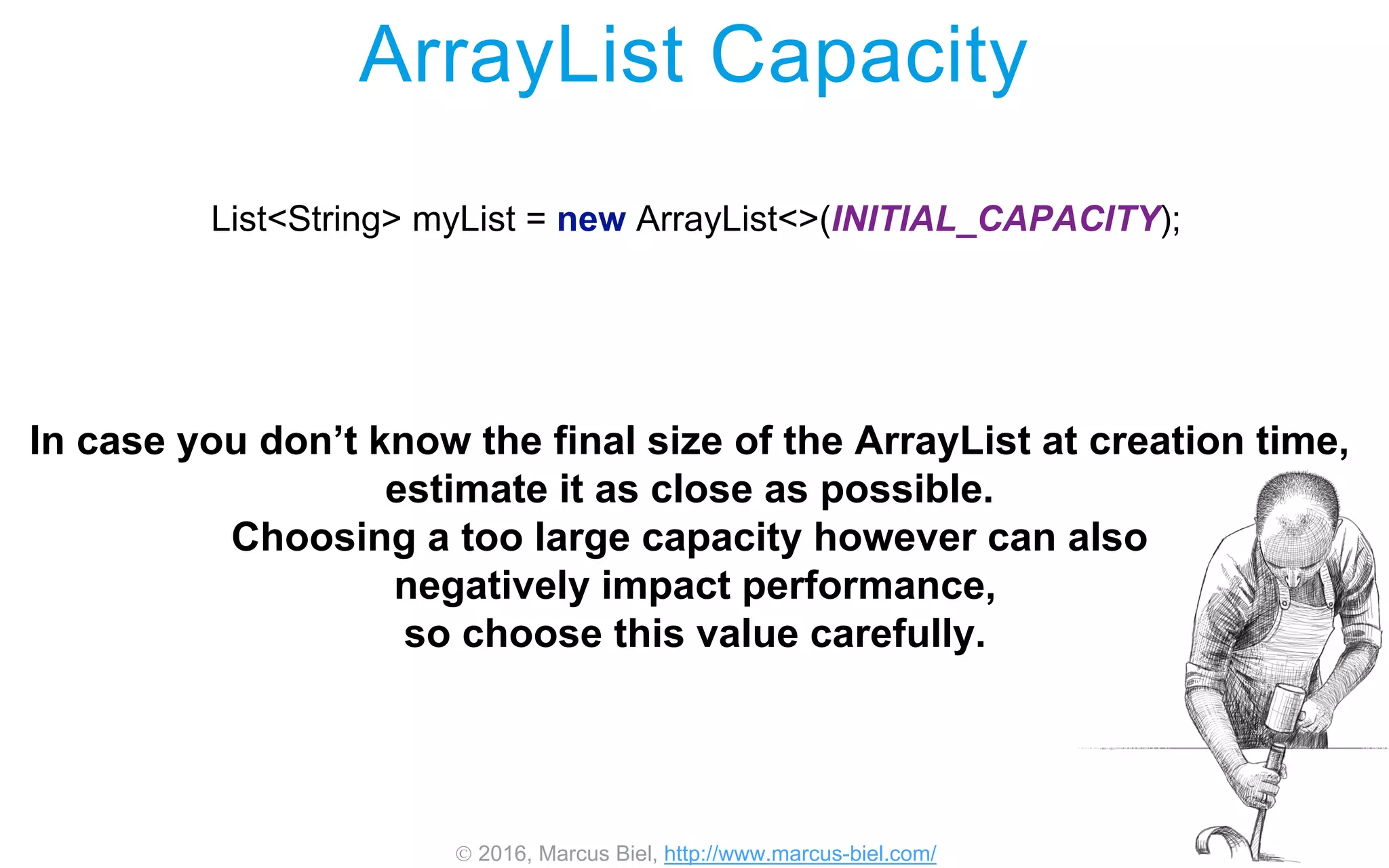 2016, Marcus Biel, http://www.marcus-biel.com/
ArrayList Capacity
List<String> myList = new ArrayList<>(INITIAL_CAPACITY);
In case you don’t know the final size of the ArrayList at creation time,
estimate it as close as possible.
Choosing a too large capacity however can also
negatively impact performance,
so choose this value carefully.
 