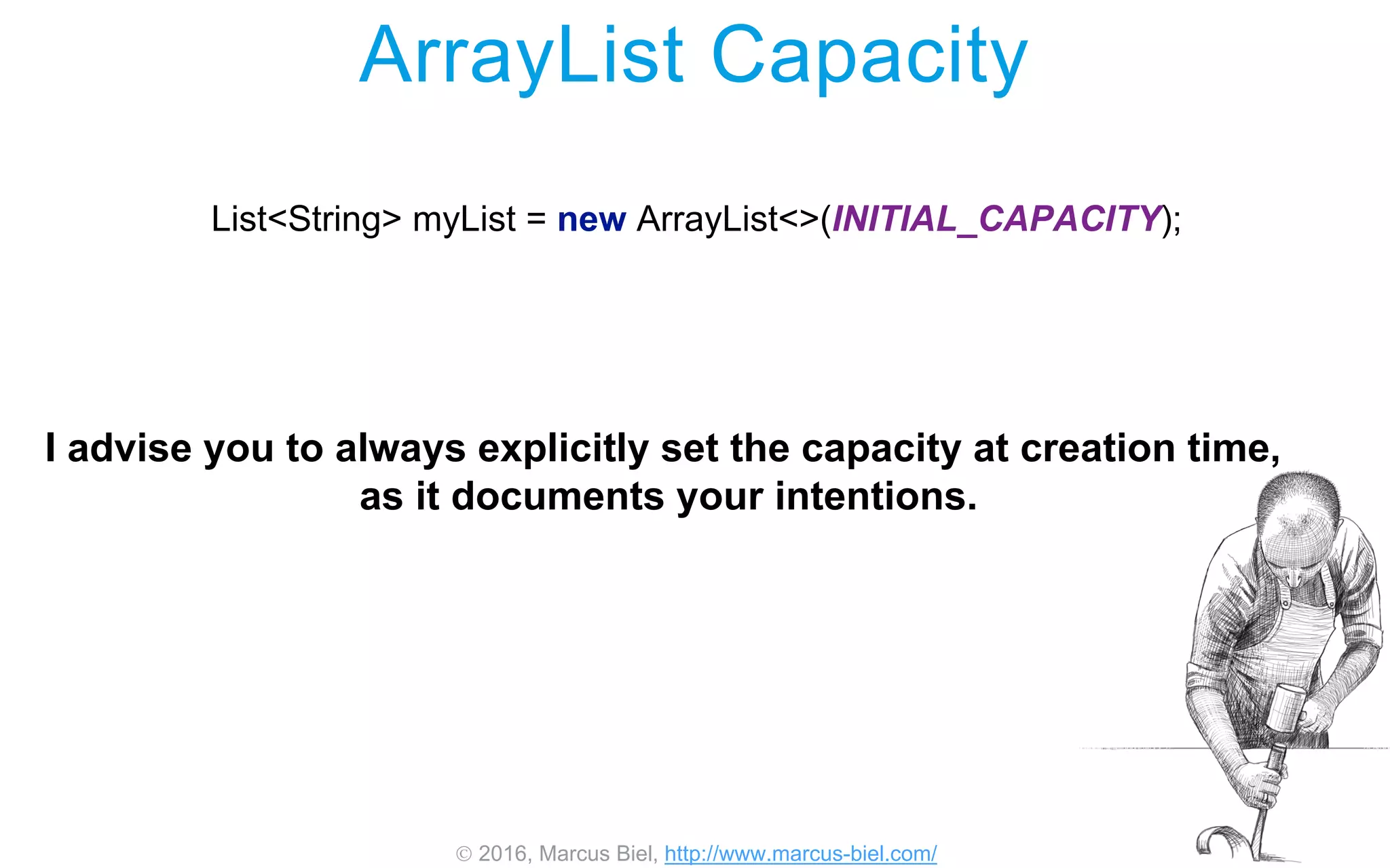  2016, Marcus Biel, http://www.marcus-biel.com/
ArrayList Capacity
List<String> myList = new ArrayList<>(INITIAL_CAPACITY);
I advise you to always explicitly set the capacity at creation time,
as it documents your intentions.
 