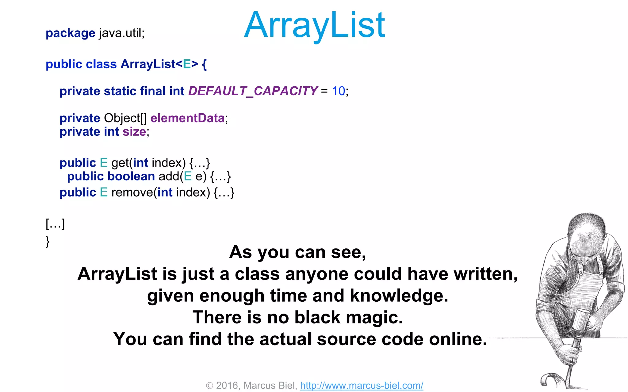  2016, Marcus Biel, http://www.marcus-biel.com/
ArrayListpackage java.util;
public class ArrayList<E> {
private static final int DEFAULT_CAPACITY = 10;
private Object[] elementData;
private int size;
public E get(int index) {…}
public boolean add(E e) {…}
public E remove(int index) {…}
[…]
}
As you can see,
ArrayList is just a class anyone could have written,
given enough time and knowledge.
There is no black magic.
You can find the actual source code online.
 