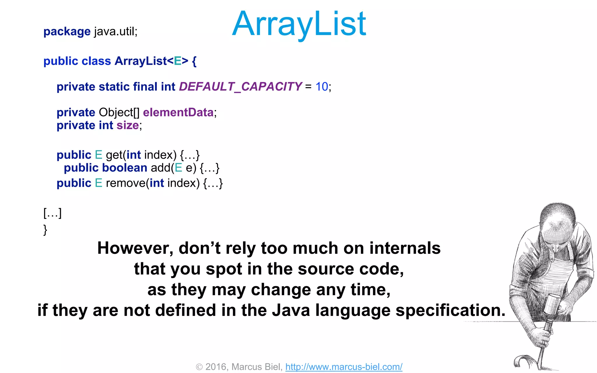  2016, Marcus Biel, http://www.marcus-biel.com/
ArrayListpackage java.util;
public class ArrayList<E> {
private static final int DEFAULT_CAPACITY = 10;
private Object[] elementData;
private int size;
public E get(int index) {…}
public boolean add(E e) {…}
public E remove(int index) {…}
[…]
}
However, don’t rely too much on internals
that you spot in the source code,
as they may change any time,
if they are not defined in the Java language specification.
 