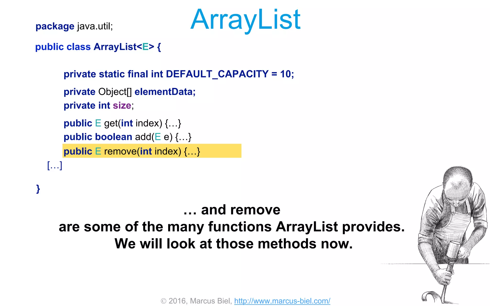  2016, Marcus Biel, http://www.marcus-biel.com/
private Object[] elementData;
private int size;
public E remove(int index) {…}
private static final int DEFAULT_CAPACITY = 10;
public boolean add(E e) {…}
public E get(int index) {…}
package java.util;
public class ArrayList<E> {
[…]
}
ArrayList
… and remove
are some of the many functions ArrayList provides.
We will look at those methods now.
 