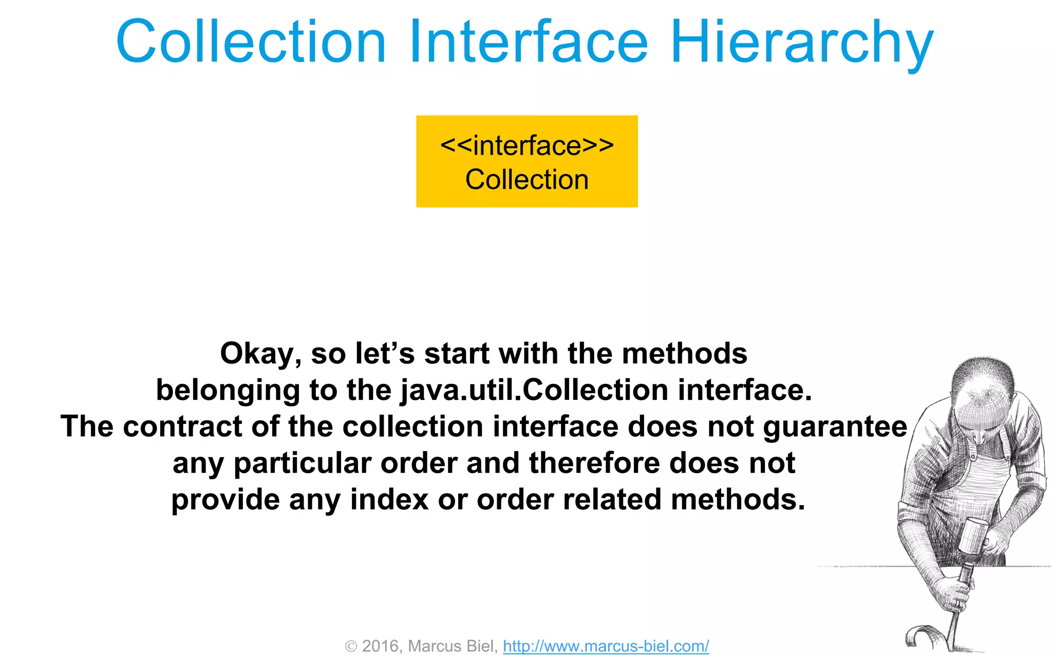 2016, Marcus Biel, http://www.marcus-biel.com/
Collection Interface Hierarchy
<<interface>>
Collection
Okay, so let’s start with the methods
belonging to the java.util.Collection interface.
The contract of the collection interface does not guarantee
any particular order and therefore does not
provide any index or order related methods.
 