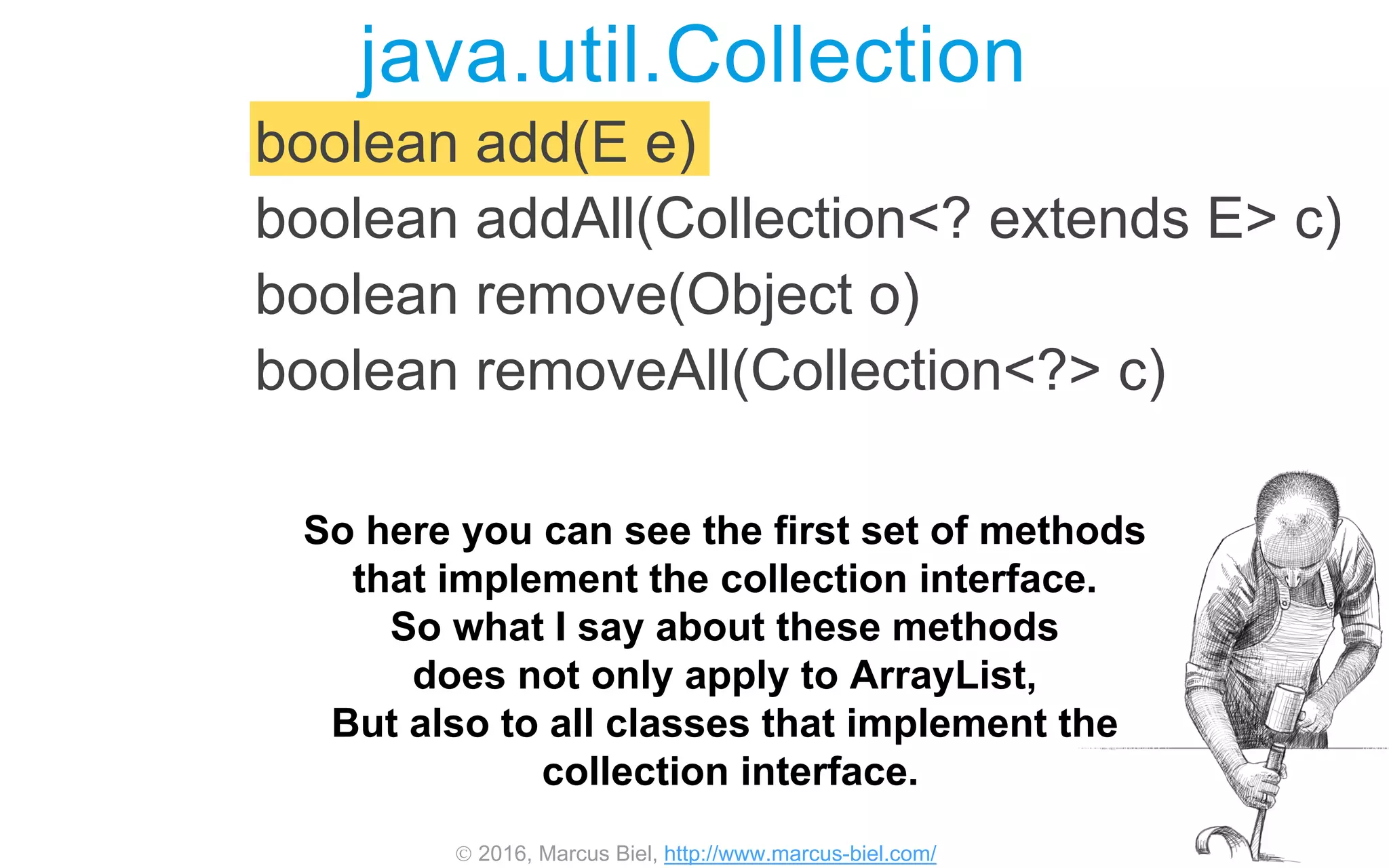 2016, Marcus Biel, http://www.marcus-biel.com/
boolean add(E e)
boolean addAll(Collection<? extends E> c)
boolean remove(Object o)
boolean removeAll(Collection<?> c)
java.util.Collection
So here you can see the first set of methods
that implement the collection interface.
So what I say about these methods
does not only apply to ArrayList,
But also to all classes that implement the
collection interface.
 