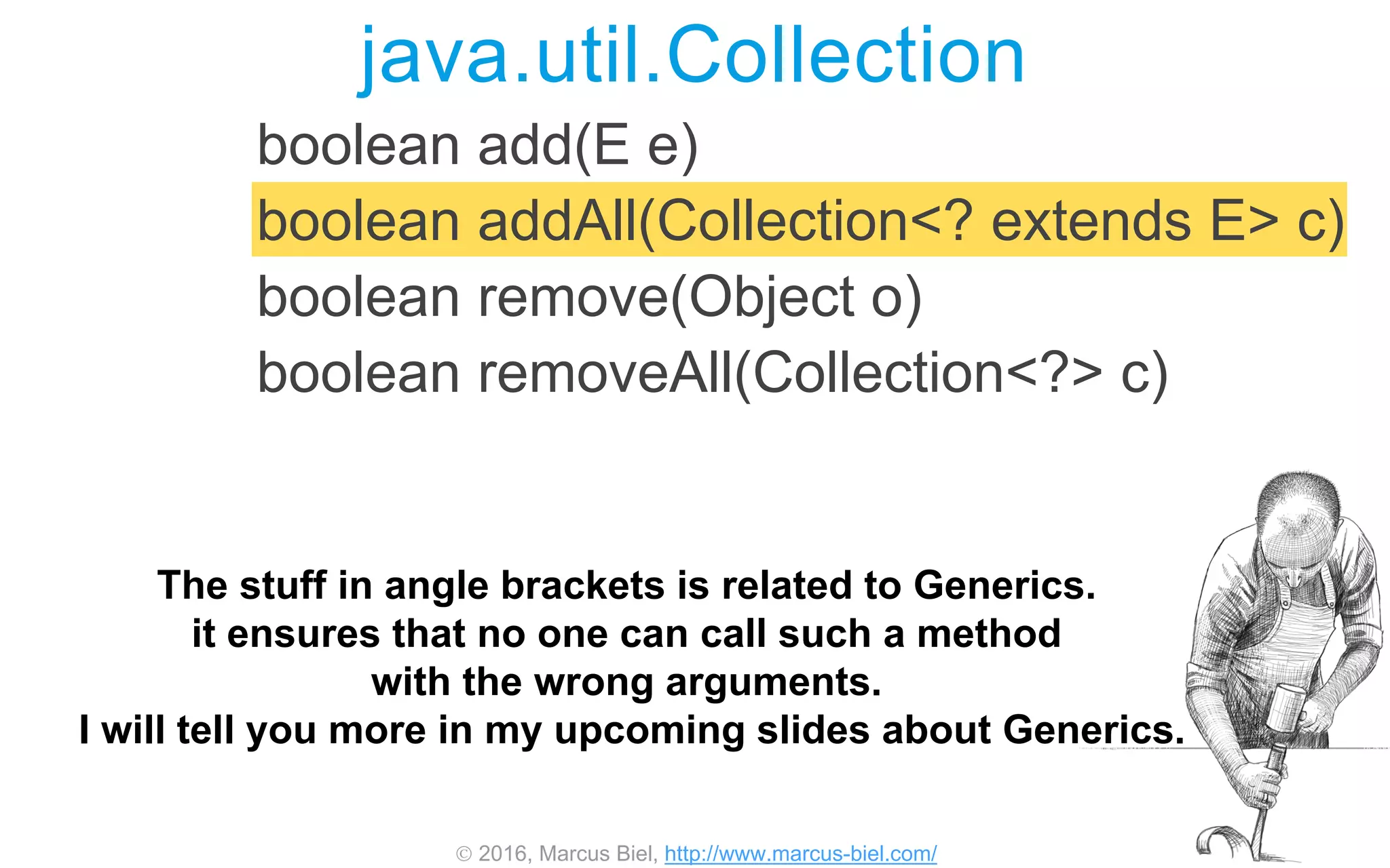  2016, Marcus Biel, http://www.marcus-biel.com/
boolean add(E e)
boolean addAll(Collection<? extends E> c)
boolean remove(Object o)
boolean removeAll(Collection<?> c)
java.util.Collection
The stuff in angle brackets is related to Generics.
it ensures that no one can call such a method
with the wrong arguments.
I will tell you more in my upcoming slides about Generics.
 