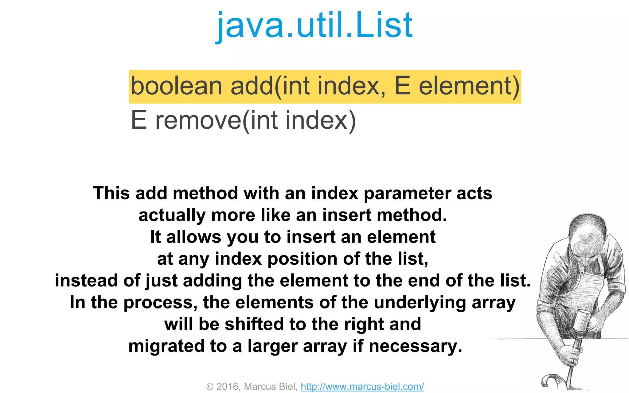  2016, Marcus Biel, http://www.marcus-biel.com/
java.util.List
boolean add(int index, E element)
E remove(int index)
This add method with an index parameter acts
actually more like an insert method.
It allows you to insert an element
at any index position of the list,
instead of just adding the element to the end of the list.
In the process, the elements of the underlying array
will be shifted to the right and
migrated to a larger array if necessary.
 