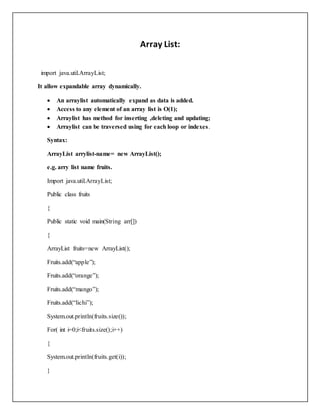 Array List:
import java.util.ArrayList;
It allow expandable array dynamically.
 An arraylist automatically expand as data is added.
 Access to any element of an array list is O(1);
 Arraylist has method for inserting ,deleting and updating;
 Arraylist can be traversed using for each loop or indexes.
Syntax:
ArrayList arrylist-name= new ArrayList();
e.g. arry list name fruits.
Import java.util.ArrayList;
Public class fruits
{
Public static void main(String arr[])
{
ArrayList fruits=new ArrayList();
Fruits.add(“apple”);
Fruits.add(“orange”);
Fruits.add(“mango”);
Fruits.add(“lichi”);
System.out.println(fruits.size());
For( int i=0;i<fruits.size();i++)
{
System.out.println(fruits.get(i));
}
 
